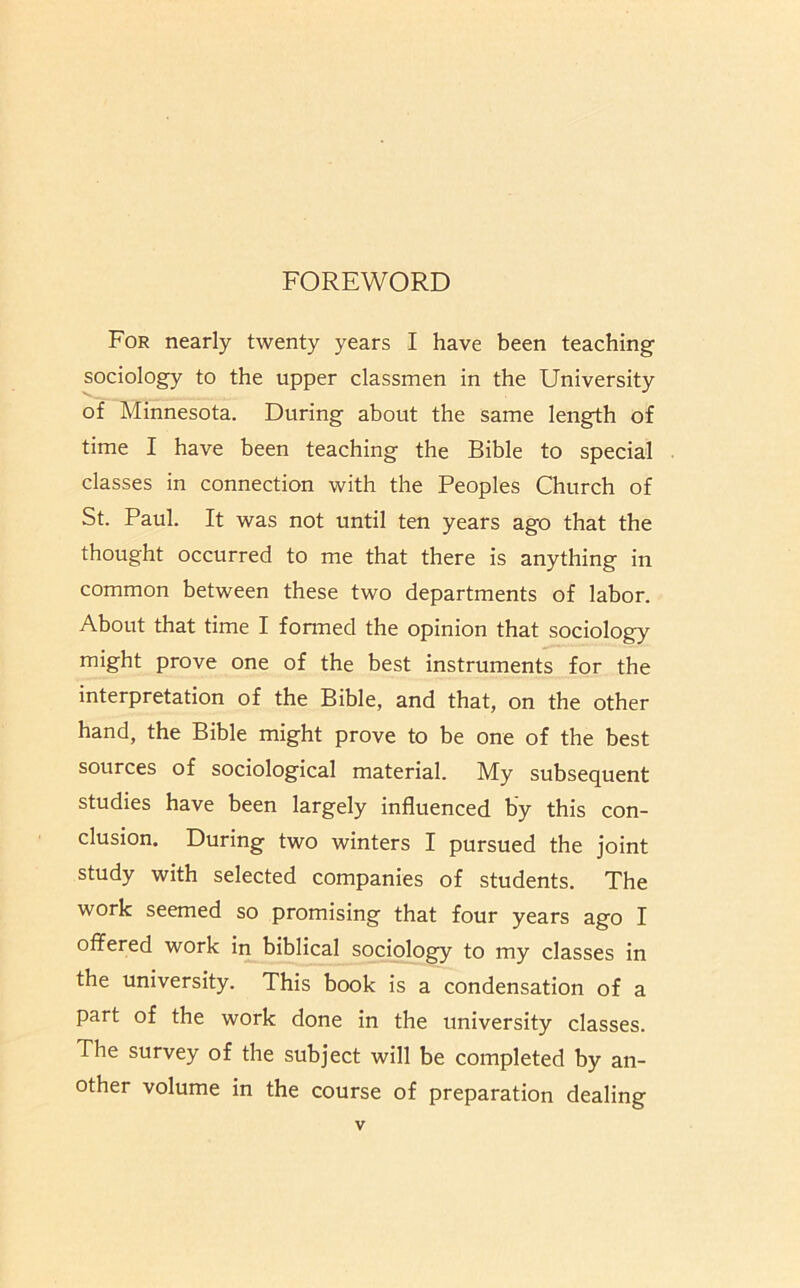 FOREWORD For nearly twenty years I have been teaching sociology to the upper classmen in the University of Minnesota. During about the same length of time I have been teaching the Bible to special classes in connection with the Peoples Church of St. Paul. It was not until ten years ago that the thought occurred to me that there is anything in common between these two departments of labor. About that time I formed the opinion that sociology might prove one of the best instruments for the interpretation of the Bible, and that, on the other hand, the Bible might prove to be one of the best sources of sociological material. My subsequent studies have been largely influenced by this con- clusion. During two winters I pursued the joint study with selected companies of students. The work seemed so promising that four years ago I offered work in biblical sociology to my classes in the university. This book is a condensation of a part of the work done in the university classes. The survey of the subject will be completed by an- other volume in the course of preparation dealing