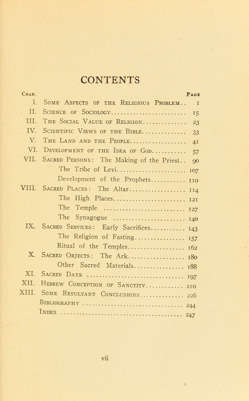 CONTENTS Chap. Page I. Some Aspects of the Religious Problem .. i II. Science of Sociology 15 III. The Social Value of Religion 23 IV. Scientific Views of the Bible 33 V. The Land and the People 41 VI. Development of the Idea of God 57 VII. Sacred Persons: The Making of the Priest.. 90 The Tribe of Levi 107 Development of the Prophets no VIII. Sacred Places: The Altar 114 The High Places 121 The Temple 127 The Synagogue 140 IX. Sacred Services: Early Sacrifices 143 The Religion of Fasting 157 Ritual of the Temples 162 X. Sacred Objects: The Ark 180 Other Sacred Materials 188 XL Sacred Days XII. Hebrew Conception of Sanctity 210 XIII. Some Resultant Conclusions 226 Bibliography ■ 244 Index 247