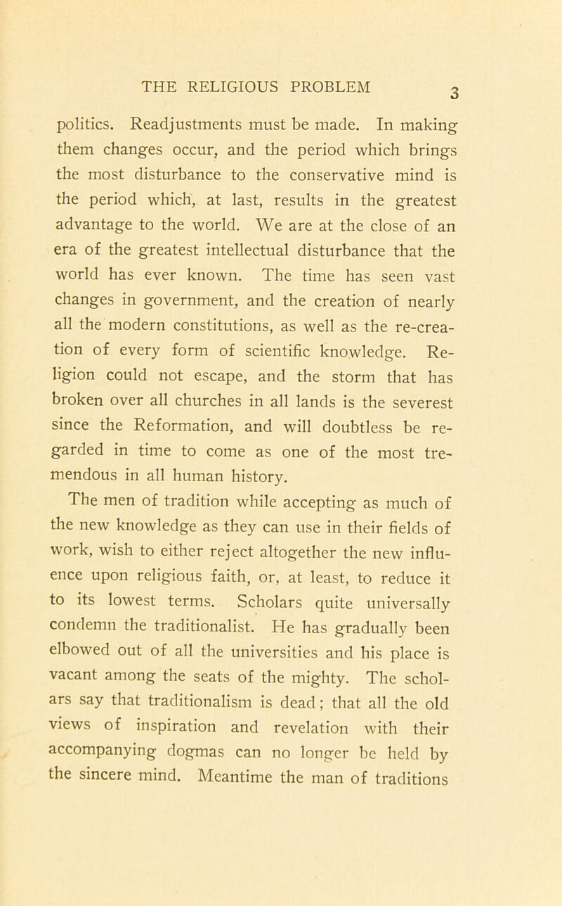 3 politics. Readjustments must be made. In making them changes occur, and the period which brings the most disturbance to the conservative mind is the period which, at last, results in the greatest advantage to the world. We are at the close of an era of the greatest intellectual disturbance that the world has ever known. The time has seen vast changes in government, and the creation of nearly all the modern constitutions, as well as the re-crea- tion of every form of scientific knowledge. Re- ligion could not escape, and the storm that has broken over all churches in all lands is the severest since the Reformation, and will doubtless be re- garded in time to come as one of the most tre- mendous in all human history. The men of tradition while accepting as much of the new knowledge as they can use in their fields of work, wish to either reject altogether the new influ- ence upon religious faith, or, at least, to reduce it to its lowest terms. Scholars quite universally condemn the traditionalist. He has gradually been elbowed out of all the universities and his place is vacant among the seats of the mighty. The schol- ars say that traditionalism is dead; that all the old views of inspiration and revelation with their accompanying dogmas can no longer be held by the sincere mind. Meantime the man of traditions