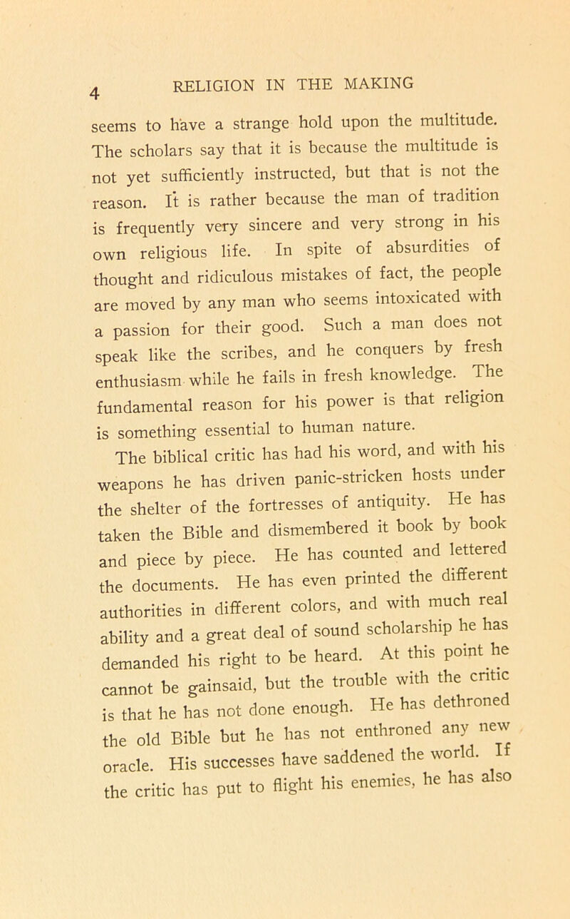 seems to have a strange hold upon the multitude. The scholars say that it is because the multitude is not yet sufficiently instructed, but that is not the reason. It is rather because the man of tradition is frequently very sincere and very strong in his own religious life. In spite of absurdities of thought and ridiculous mistakes of fact, the people are moved by any man who seems intoxicated with a passion for their good. Such a man does not speak like the scribes, and he conquers by fresh enthusiasm while he fails in fresh knowledge. The fundamental reason for his power is that religion is something essential to human nature. The biblical critic has had his word, and with his weapons he has driven panic-stricken hosts under the shelter of the fortresses of antiquity. He has taken the Bible and dismembered it book by book and piece by piece. He has counted and lettered the documents. He has even printed the different authorities in different colors, and with much real ability and a great deal of sound scholarship he has demanded his right to be heard. At this point he cannot be gainsaid, but the trouble with the cntic is that he has not done enough. He has dethrone the old Bible but he has not enthroned any new oracle. His successes have saddened the world, the critic has put to flight his enemies, he has also