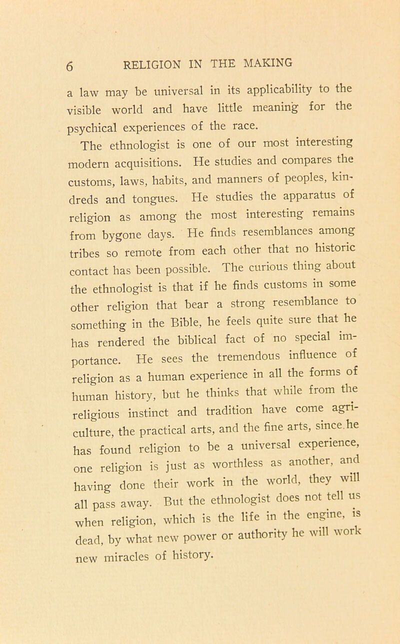 a law may be universal in its applicability to the visible world and have little meaning for the psychical experiences of the race. The ethnologist is one of our most interesting modern acquisitions. He studies and compares the customs, laws, habits, and manners of peoples, kin' dreds and tongues. He studies the apparatus of religion as among the most interesting remains from bygone days. He finds resemblances among tribes so remote from each other that no historic contact has been possible. The curious thing about the ethnologist is that if he finds customs in some other religion that bear a strong resemblance to something in the Bible, he feels quite sure Aat he has rendered the biblical fact of no special im- portance. He sees the tremendous influence of religion as a human experience in all the forms of human history, but he thinks that while from the religious instinct and tradition have come agri- culture, the practical arts, and the fine arts, since.he has found religion to be a universal experience, one religion is just as worthless as another, and having done their work in the world, they will all pass away. But the ethnologist does not tell us when religion, which is the life in the engine, is dead, by what new power or authority he will work new miracles of history.