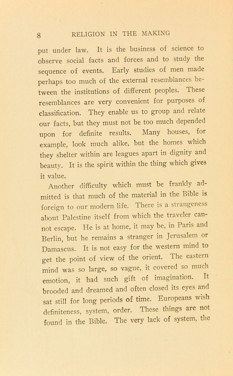 put under law. It is the business of science to observe social facts and forces and to study the sequence of events. Karly studies of men made perhaps too much of the external resemblances be- tween the institutions of different peoples. These resemblances are very convenient for purposes of classification. They enable us to group and relate our facts, but they must not be too much depended upon for definite results. Many houses, for example, look much alike, but the homes which they shelter within are leagues apart in dignity and beauty. It is the spirit within the thing which gives it value. Another difficulty which must be frankly ad- mitted is that much of the material in the Bible is foreign to our modern life. There is a strangeness about Palestine itself from which the traveler can- not escape. He is at home, it may be, in Paris and Berlin, but he remains a stranger in Jerusalem or Damascus. It is not easy for the western mind to get the point of view of the orient. The eastern mind was so large, so vague, it covered so much emotion, it had such gift of imagination. It brooded and dreamed and often closed its eyes and sat still for long periods of time. Europeans wish definiteness, system, order. These things are not found in the Bible. The very lack of system, the