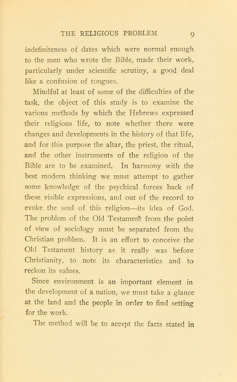 indefiniteness of dates which were normal enough to the men who wrote the Bible, made their work, particularly under scientific scrutiny, a good deal like a confusion of tongues. Mindful at least of some of the difficulties of the task, the object of this study is to examine the various methods by which the Hebrews expressed their religious life, to note whether there were changes and developments in the history of that life, and for this purpose the altar, the priest, the ritual, and the other instruments of the religion of the Bible are to be examined. In harmony with the best modern thinking we must attempt to gather some knowledge of the psychical forces back of these visible expressions, and out of the record to evoke the soul of this religion—its idea of God. The problem of the Old Testament from the point of view of sociology must be separated from the Christian problem. It is an efifort to conceive the Old Testament history as it really was before Christianity, to note its characteristics and to reckon its values. Since environment is an important element in the development of a nation, we must take a glance at the land and the people in order to find setting for the work. The method will be to accept the facts stated in