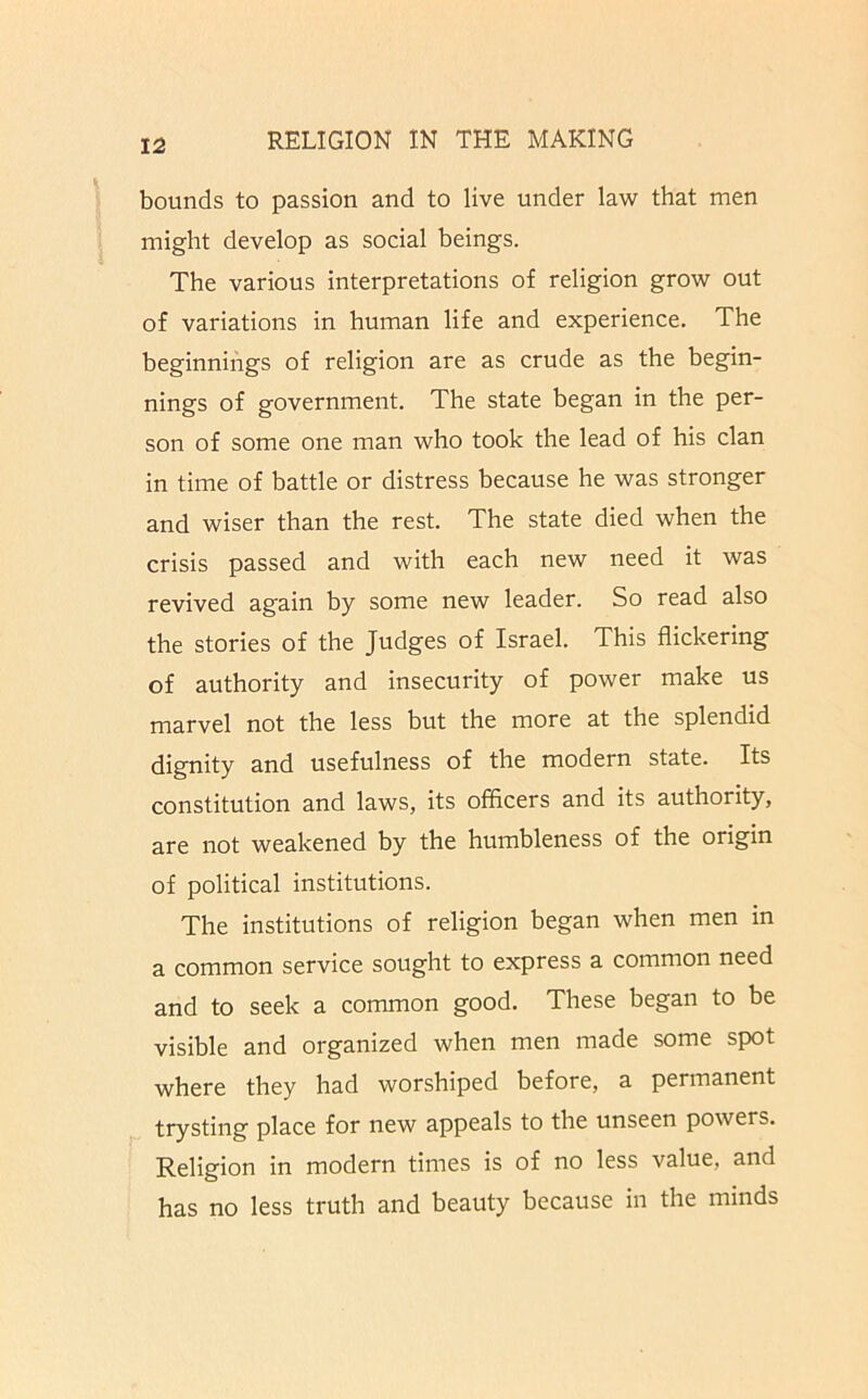 bounds to passion and to live under law that men might develop as social beings. The various interpretations of religion grow out of variations in human life and experience. The beginnings of religion are as crude as the begin- nings of government. The state began in the per- son of some one man who took the lead of his clan in time of battle or distress because he was stronger and wiser than the rest. The state died when the crisis passed and with each new need it was revived again by some new leader. So read also the stories of the Judges of Israel. This flickering of authority and insecurity of power make us marvel not the less but the more at the splendid dignity and usefulness of the modern state. Its constitution and laws, its officers and its authority, are not weakened by the humbleness of the origin of political institutions. The institutions of religion began when men in a common service sought to express a common need and to seek a common good. These began to be visible and organized when men made some spot where they had worshiped before, a permanent trysting place for new appeals to the unseen powers. Religion in modern times is of no less value, and has no less truth and beauty because in the minds