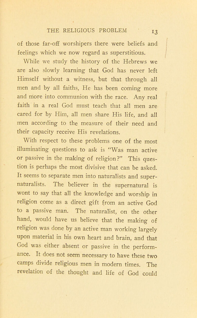 of those far-off worshipers there were beliefs and feelings which we now regard as superstitious. While we study the history of the Hebrews we are also slowly learning that God has never left Himself without a witness, but that through all men and by all faiths, He has been coming more and more into communion with the race. Any real faith in a real God must teach that all men are cared for by Him, all men share His life, and all men according to the measure of their need and their capacity receive His revelations. With respect to these problems one of the most illuminating questions to ask is “Was man active or passive in the making of religion ?” This ques- tion is perhaps the most divisive that can be asked. It seems to separate men into naturalists and super- naturalists. The believer in the supernatural is wont to say that all the knowledge and worship in religion come as a direct gift from an active God to a passive man. The naturalist, on the other hand, would have us believe that the making of religion was done by an active man working largely upon material in his own heart and brain, and that God was either absent or passive in the perform- ance. It does not seem necessary to have these two camps divide religious men in modern times. The revelation of the thought and life of God could