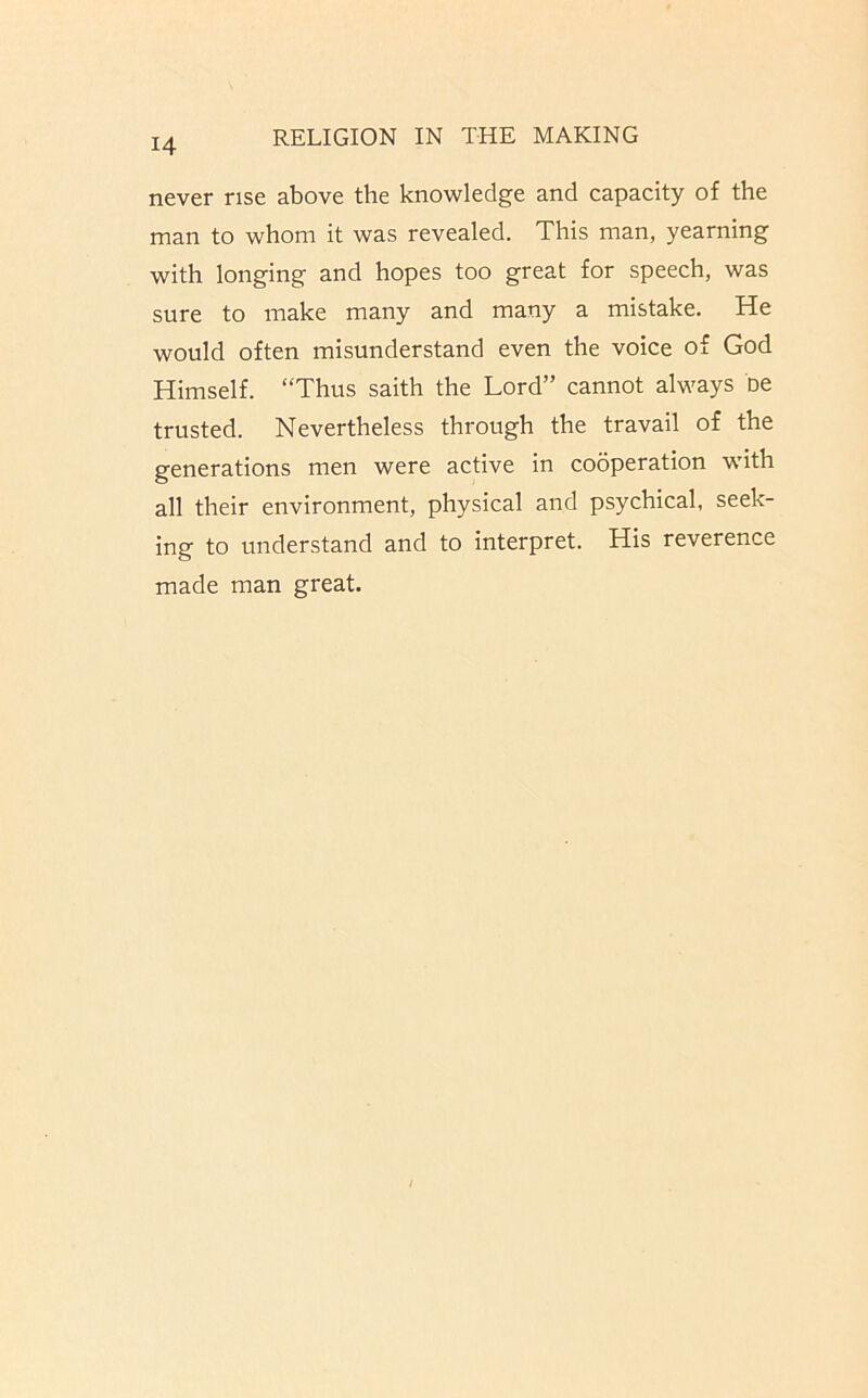 never rise above the knowledge and capacity of the man to whom it was revealed. This man, yearning with longing and hopes too great for speech, was sure to make many and many a mistake. He would often misunderstand even the voice of God Himself. “Thus saith the Lord” cannot always oe trusted. Nevertheless through the travail of the generations men were active in cooperation with all their environment, physical and psychical, seek- ing to understand and to interpret. His reverence made man great.