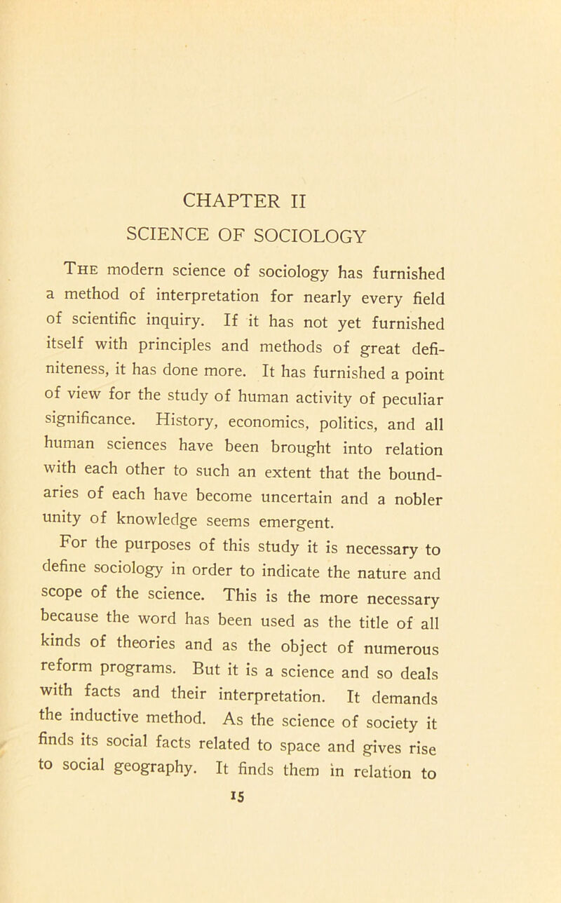 SCIENCE OF SOCIOLOGY The modern science of sociology has furnished a method of interpretation for nearly every field of scientific inquiry. If it has not yet furnished itself with principles and methods of great defi- niteness, it has done more. It has furnished a point of view for the study of human activity of peculiar significance. History, economics, politics, and all human sciences have been brought into relation with each other to such an extent that the bound- aries of each have become uncertain and a nobler unity of knowledge seems emergent. For the purposes of this study it is necessary to define sociology in order to indicate the nature and scope of the science. This is the more necessary because the word has been used as the title of all kinds of theories and as the object of numerous reform programs. But it is a science and so deals with facts and their interpretation. It demands the inductive method. As the science of society it finds its social facts related to space and gives rise to social geography. It finds them in relation to IS