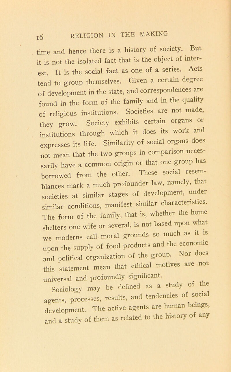 time and hence there is a history of society. But it is not the isolated fact that is the object of inter- est. It is the social fact as one of a series. Acts tend to group themselves. Given a certain degree of development in the state, and correspondences are found in the form of the family and in the quality of religious institutions. Societies are not made, they grow. Society exhibits certain organs or institutions through which it does its work and expresses its life. Similarity of social organs does not mean that the two groups in comparison neces- sarily have a common origin or that one group has borrowed from the other. These social resem- blances mark a much profounder law, namely, that societies at similar stages of development, under similar conditions, manifest similar characteristics. The form of the family, that is, whether the home shelters one wife or several, is not based upon what we moderns call moral grounds so much as it is upon the supply of food products and the economic and political organization of the group. Nor does this statement mean that ethical motives are .not universal and profoundly significant. Sociology may be defined as a study of the agents, processes, results, and tendencies of social development. The active agents are human beings, and a study of them as related to the history of any