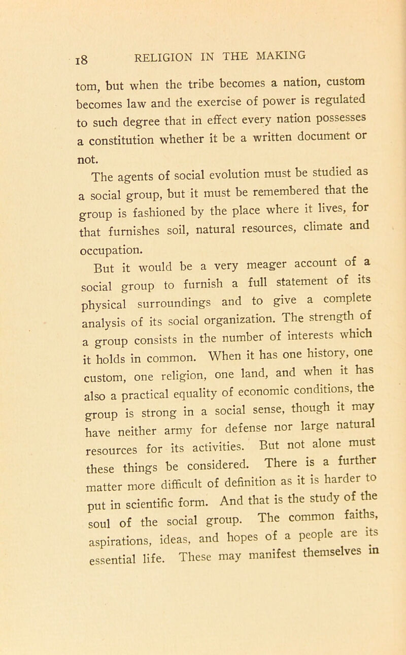 tom, but when the tribe becomes a nation, custom becomes law and the exercise of power is regulated to such degree that in effect every nation possesses a constitution whether it be a written document or not. The agents of social evolution must be studied as a social group, but it must be remembered that the group is fashioned by the place where it lives, for that furnishes soil, natural resources, climate and occupation. But it would be a very meager account of a social group to furnish a full statement of its physical surroundings and to give a complete analysis of its social organization. The strength of a group consists in the number of interests which it holds in common. When it has one history, one custom, one religion, one land, and when it has also a practical equality of economic conditions, the group is strong in a social sense, though it may have neither army for defense nor large natural resources for its activities. But not alone must these things be considered. There is a further matter more difficult of definition as it is harder to put in scientific form. And that is the study of the soul of the social group. The common faiths, aspirations, ideas, and hopes of a people are its essential life. These may manifest themselves m