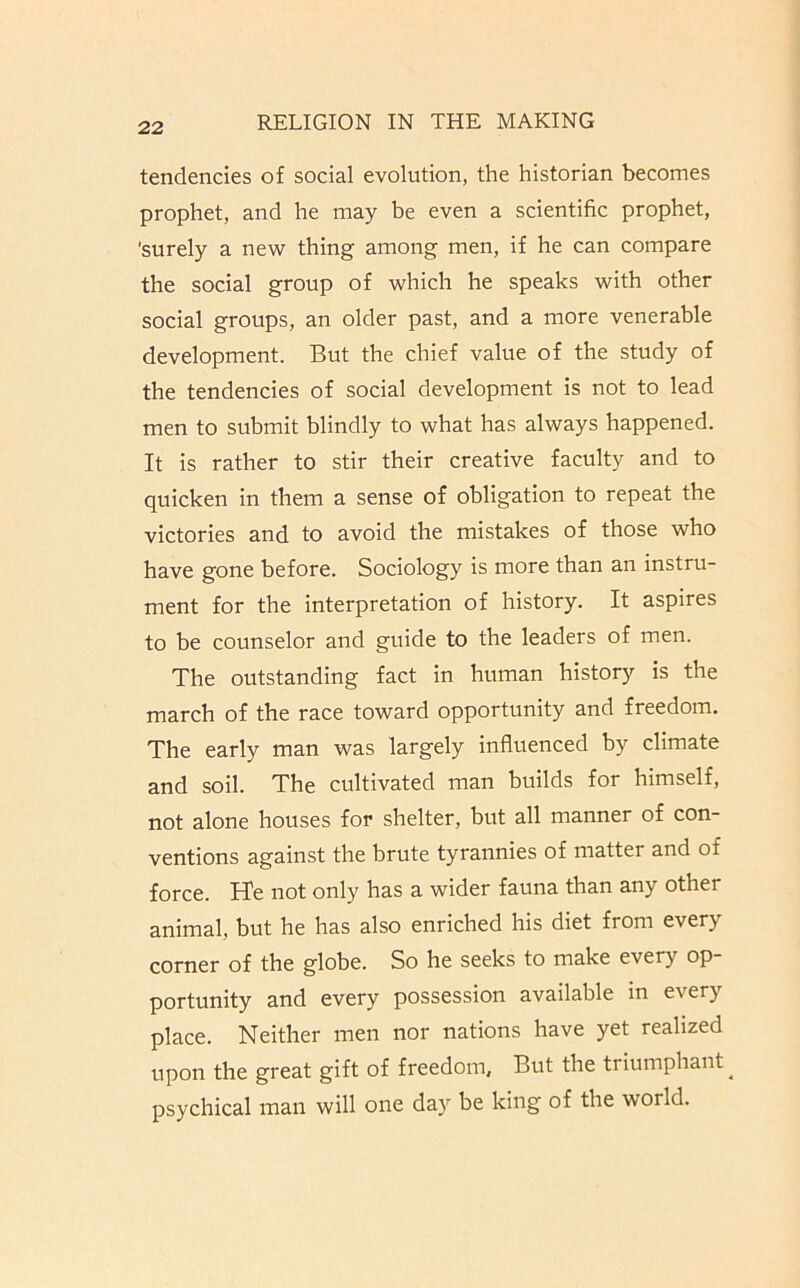 tendencies of social evolution, the historian becomes prophet, and he may be even a scientific prophet, 'surely a new thing among men, if he can compare the social group of which he speaks with other social groups, an older past, and a more venerable development. But the chief value of the study of the tendencies of social development is not to lead men to submit blindly to what has always happened. It is rather to stir their creative faculty and to quicken in them a sense of obligation to repeat the victories and to avoid the mistakes of those who have gone before. Sociology is more than an instru- ment for the interpretation of history. It aspires to be counselor and guide to the leaders of men. The outstanding fact in human history is the march of the race toward opportunity and freedom. The early man was largely influenced by climate and soil. The cultivated man builds for himself, not alone houses for shelter, but all manner of con- ventions against the brute tyrannies of matter and of force. He not only has a wider fauna than any other animal, but he has also enriched his diet from every corner of the globe. So he seeks to make every op- portunity and every possession available in every place. Neither men nor nations have yet realized upon the great gift of freedom. But the triumphant ^ psychical man will one day be king of the world.