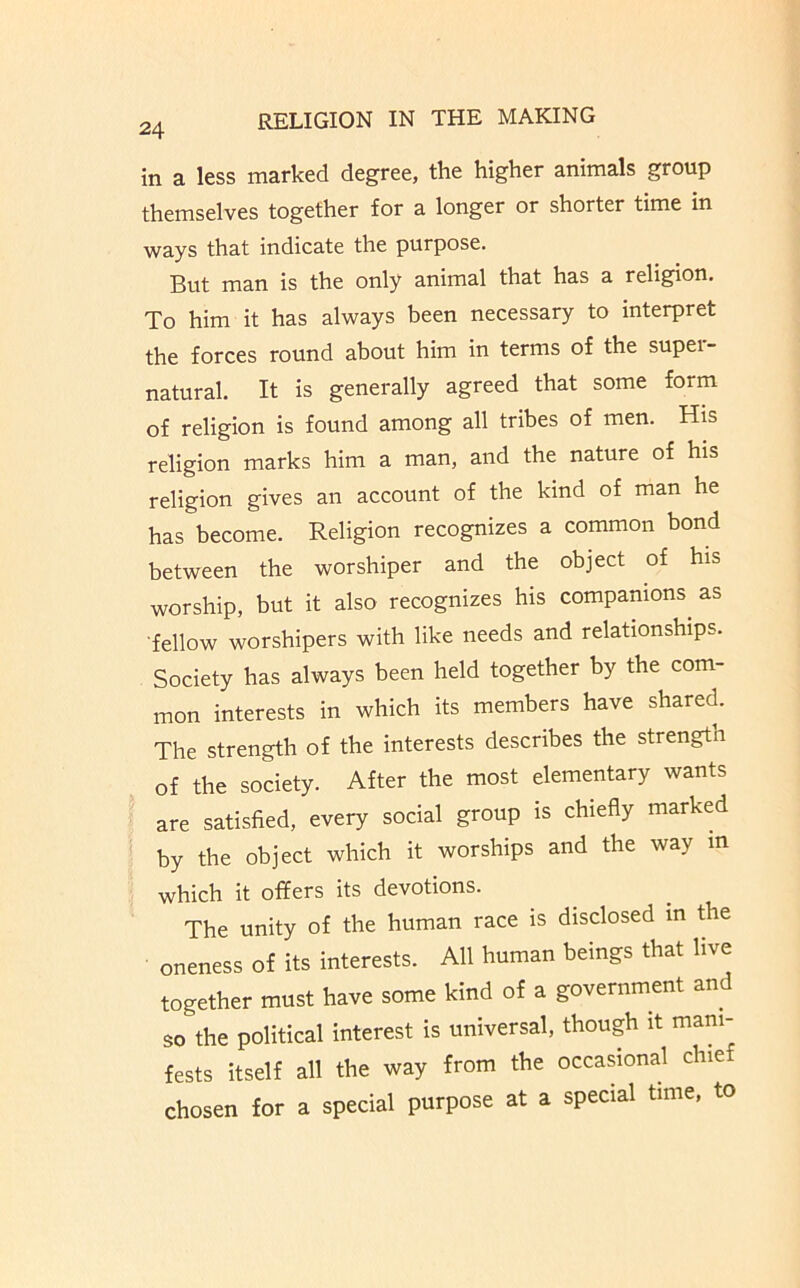 24 in a less marked degree, the higher animals group themselves together for a longer or shorter time in ways that indicate the purpose. But man is the only animal that has a religion. To him it has always been necessary to interpret the forces round about him in terms of the supei- natural. It is generally agreed that some form of religion is found among all tribes of men. His religion marks him a man, and the nature of his religion gives an account of the kind of man he has become. Religion recognizes a common bond between the worshiper and the object of his worship, but it also recognizes his companions^ as ■fellow worshipers with like needs and relationships. Society has always been held together by the com- mon interests in which its members have shared. The strength of the interests describes the strength of the society. After the most elementary wants are satisfied, every social group is chiefly marked by the object which it worships and the way m which it offers its devotions. The unity of the human race is disclosed in Ae oneness of its interests. All human beings that live together must have some kind of a government and so the political interest is universal, though it mani- fests itself all the way from the occasional chie chosen for a special purpose at a special time, to