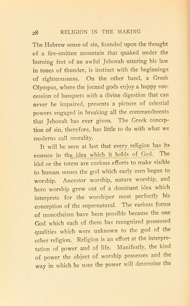 The Hebrew sense of sin, founded upon the thought of a fire-smitten mountain that quaked under the burning feet of an awful Jehovah uttering his law in tones of thunder, is instinct with the beginnings of righteousness. On the other hand, a Greek Olympus, where the jocund gods enjoy a happy suc- cession of banquets with a divine digestion that can never be impaired, presents a picture of celestial powers engaged in breaking all the commandments that Jehovah has ever given. The Greek concep- tion of sin, therefore, has little to do with what we moderns call morality. It will be seen at last that every religion has its essence in the idea which it holds of God. The idol or the totem are curious efforts to make visible to human senses the god which early men began to worship. Ancestor worship, nature worship, and hero worship grew out of a dominant idea which interprets for the worshiper most perfectly his conception of the supernatural. The various forms of monotheism have been possible because the one God which each of them has recognized possessed qualities which were unknown to the god of the other religion. Religion is an effort at the interpre tation of power and of life. Manifestly, the kind of power the object of worship possesses and the way in which he uses the power will determine the