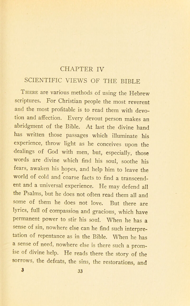 CHAPTER IV SCIENTIFIC VIEWS OF THE BIBLE There are various methods of using the Hebrew scriptures. For Christian people the most reverent and the most profitable is to read them with devo- tion and affection. Every devout person makes an abridgment of the Bible. At last the divine hand has written those passages which illuminate his experience, throw light as he conceives upon the dealings of God with men, but, especially, those words are divine which find his soul, soothe his fears, awaken his hopes, and help him to leave the world of cold and coarse facts to find a transcend- ent and a universal experience. He may defend all the Psalms, but he does not often read them all and some of them he does not love. But there are lyrics, full of compassion and gracious, which have permanent power to stir his soul. When he has a sense of sin, nowhere else can he find such interpre- tation of repentance as in the Bible. When he has a sense of need, nowhere else is there such a prom- ise of divine help. He reads there the story of the sorrows, the defeats, the sins, the restorations, and 3