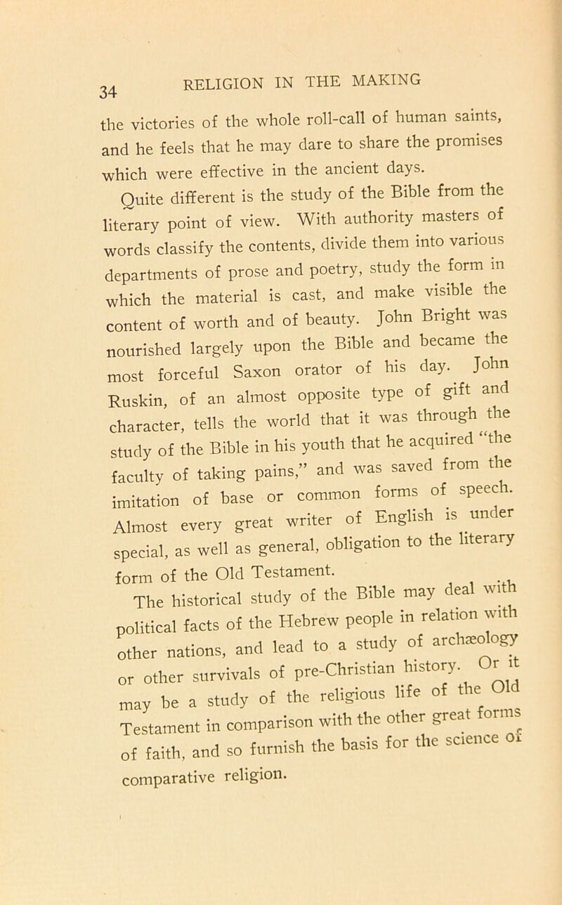 the victories of the whole roll-call of human saints, and he feels that he may dare to share the promises which were effective in the ancient days. Quite different is the study of the Bible from the literary point of view. With authority masters of words classify the contents, divide them into various departments of prose and poetry, study the form m which the material is cast, and make visible the content of worth and of beauty. John Bright was nourished largely upon the Bible and became the most forceful Saxon orator of his day.^ John Ruskin, of an almost opposite type of gift and character, tells the world that it was through^the study of the Bible in his youth that he acquired ‘ the faculty of taking pains,” and was saved from the imitation of base or common forms of speec . Almost every great writer of English is un er special, as well as general, obligation to the literary form of the Old Testament. _ The historical study of the Bible may deal with political facts of the Hebrew people in relation with other nations, and lead to a study of arch^dogy or other survivals of pre-Christian history. Or i may be a study of the religious life of the Old Testament in comparison with the other great orms of faith, and so furnish the basis for the science o. comparative religion.