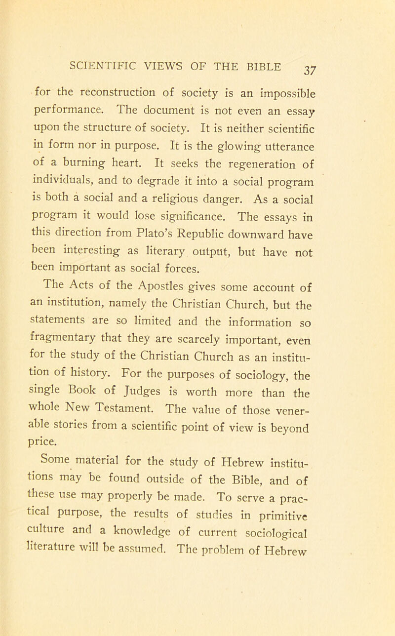 for the reconstruction of society is an impossible performance. The document is not even an essay upon the structure of society. It is neither scientific in form nor in purpose. It is the glowing utterance of a burning heart. It seeks the regeneration of individuals, and to degrade it into a social program is both a social and a religious danger. As a social program it would lose significance. The essays in this direction from Plato’s Republic downward have been interesting as literary output, but have not been important as social forces. The Acts of the Apostles gives some account of an institution, namely the Christian Church, but the statements are so limited and the information so fragmentary that they are scarcely important, even for the study of the Christian Church as an institu- tion of history. For the purposes of sociology, the single Book of Judges is worth more than the whole New Testament. The value of those vener- able stories from a scientific point of view is beyond price. Some material for the study of Hebrew institu- tions may be found outside of the Bible, and of these use may properly be made. To serve a prac- tical purpose, the results of studies in primitive culture and a knowledge of current sociological literature will be assumed. The problem of Hebrew