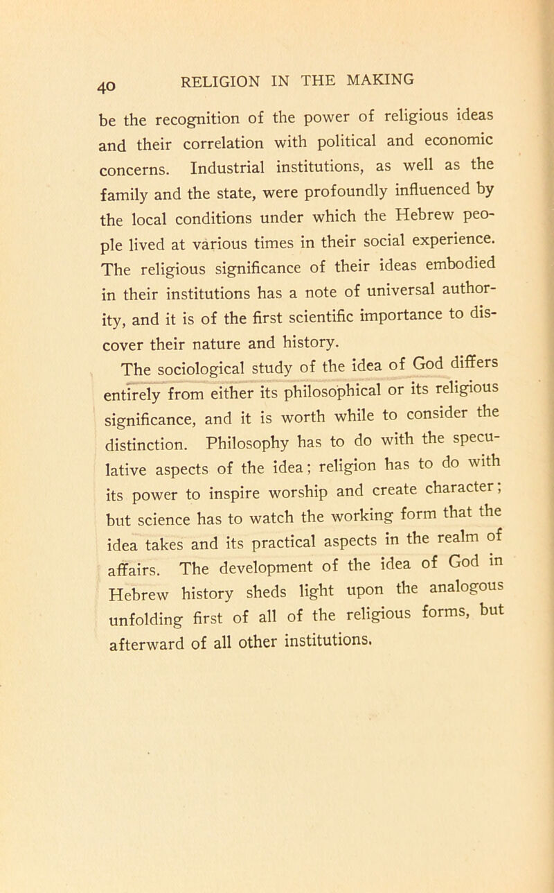 be the recognition of the power of religious ideas and their correlation with political and economic concerns. Industrial institutions, as well as the family and the state, were profoundly influenced by the local conditions under which the Hebrew peo- ple lived at various times in their social experience. The religious significance of their ideas embodied in their institutions has a note of universal author- ity, and it is of the first scientific importance to dis- cover their nature and history. The sociological study of the idea of God differs entirely from either its philosophical or its religious significance, and it is worth while to consider the distinction. Philosophy has to do with the specu- lative aspects of the idea; religion has to do with its power to inspire worship and create character, but science has to watch the working form that the idea takes and its practical aspects in the realm of affairs. The development of the idea of God m Hebrew history sheds light upon the analogous unfolding first of all of the religious forms, but afterward of all other institutions.