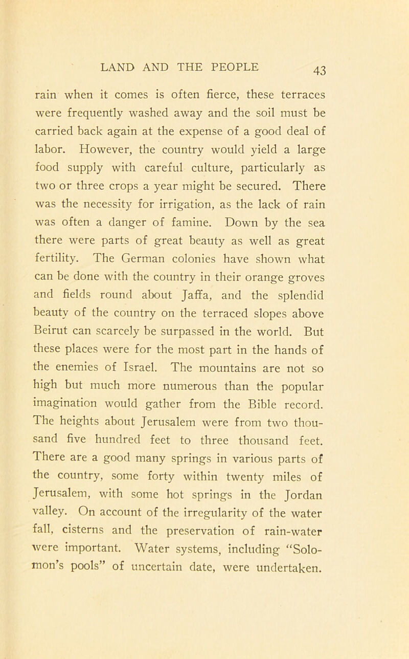 rain when it comes is often fierce, these terraces were frequently washed away and the soil must be carried back again at the expense of a good deal of labor. However, the country would yield a large food supply with careful culture, particularly as two or three crops a year might be secured. There was the necessity for irrigation, as the lack of rain was often a danger of famine. Down by the sea there were parts of great beauty as well as great fertility. The German colonies have shown what can be done with the country in their orange groves and fields round about Jaffa, and the splendid beauty of the country on the terraced slopes above Beirut can scarcely be surpassed in the world. But these places were for the most part in the hands of the enemies of Israel. The mountains are not so high but much more numerous than the popular imagination would gather from the Bible record. The heights about Jerusalem were from two thou- sand five hundred feet to three thousand feet. There are a good many springs in various parts of the country, some forty within twenty miles of Jerusalem, with some hot springs in the Jordan valley. On account of the irregularity of the water fall, cisterns and the preservation of rain-water were important. Water systems, including “Solo- mon’s pools” of uncertain date, were undertaken.