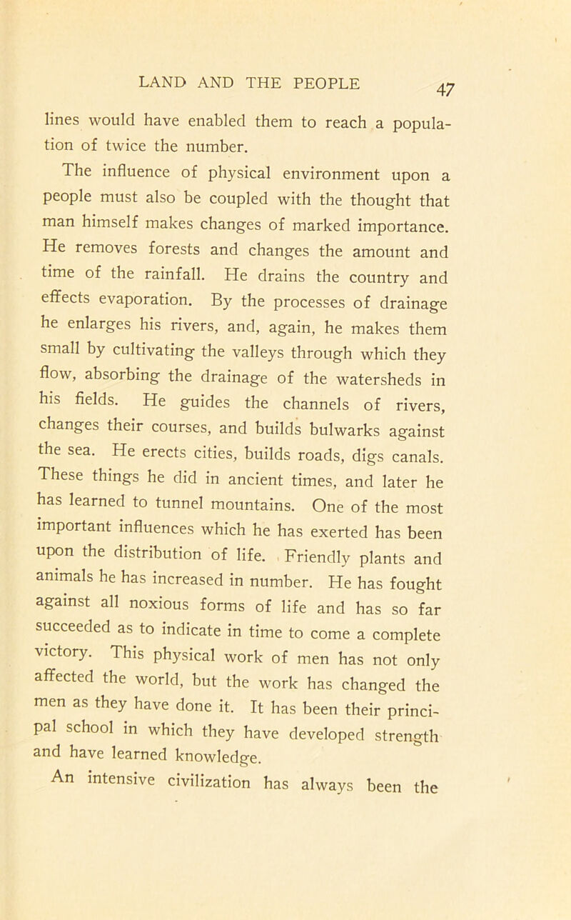 47 lines would have enabled them to reach a popula- tion of twice the number. The influence of physical environment upon a people must also be coupled with the thought that man himself makes changes of marked importance. He removes forests and changes the amount and time of the rainfall. He drains the country and effects evaporation. By the processes of drainage he enlarges his rivers, and, again, he makes them small by cultivating the valleys through which they flow, absorbing the drainage of the watersheds in his fields. He guides the channels of rivers, changes their courses, and builds bulwarks against the sea. He erects cities, builds roads, digs canals. These things he did in ancient times, and later he has learned to tunnel mountains. One of the most important influences which he has exerted has been upon the distribution of life. Friendly plants and animals he has increased in number. He has fought against all noxious forms of life and has so far succeeded as to indicate in time to come a complete victory. This physical work of men has not only affected the world, but the work has changed the men as they have done it. It has been their princi- pal school in which they have developed strength 3nd hs-ve learned knowlcdg'0. An intensive civilization has always been the