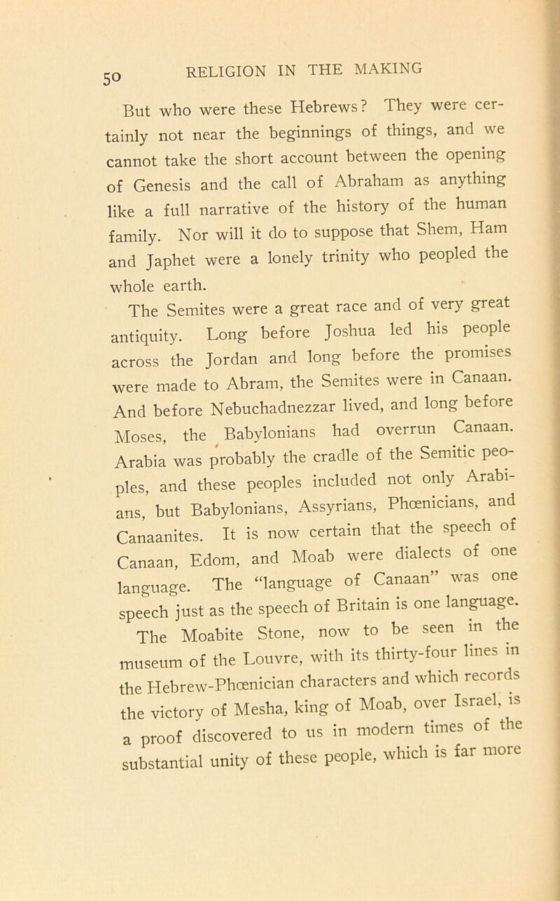 But who were these Hebrews? They were cer- tainly not near the beginnings of things, and we cannot take the short account between the opening of Genesis and the call of Abraham as anything like a full narrative of the history of the human family. Nor will it do to suppose that Shem, Ham and Japhet were a lonely trinity who peopled the whole earth. The Semites were a great race and of very great antiquity. Long before Joshua led his people across the Jordan and long before the promises were made to Abram, the Semites were m Canaan. And before Nebuchadnezzar lived, and long before Moses, the Babylonians had overrun Canaan. Arabia was probably the cradle of the Semitic peo- ples, and these peoples included not only Arabi- ans, but Babylonians, Assyrians, Phoenicians, and Canaanites. It is now certain that the speech of Canaan, Edom, and Moab were dialects of one language. The “language of Canaan” was one speech just as the speech of Britain is one language. The Moabite Stone, now to be seen m the museum of the Louvre, with its thirty-four lines in the Hebrew-Phoenician characters and which records the victory of Mesha, king of Moab, over Israel, is a proof discovered to us in modern times of the substantial unity of these people, which is far more