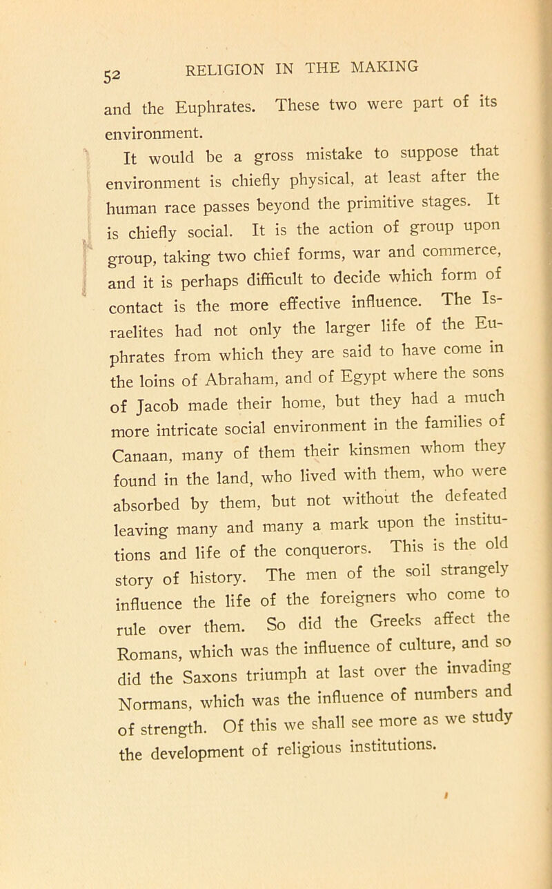 and the Euphrates. These two were part of its environment. It would be a gross mistake to suppose that environment is chiefly physical, at least after the human race passes beyond the primitive stages. It is chiefly social. It is the action of group upon group, taking two chief forms, war and commerce, and it is perhaps difficult to decide which form of contact is the more effective influence. The Is- raelites had not only the larger life of the Eu- phrates from which they are said to have come m the loins of Abraham, and of Egypt where the sons of Jacob made their home, but they had a much more intricate social environment in the famflies of Canaan, many of them their kinsmen whom they found in the land, who lived with them, who were absorbed by them, but not without the defeated leaving many and many a mark upon the institu- tions and life of the conquerors. This is the old story of history. The men of the soil strangely influence the life of the foreigners who come to rule over them. So did the Greeks affect the Romans, which was the influence of culture, and so did the Saxons triumph at last over the invading Normans, which was the influence of numbers and of strength. Of this we shall see more as we study the development of religious institutions. t