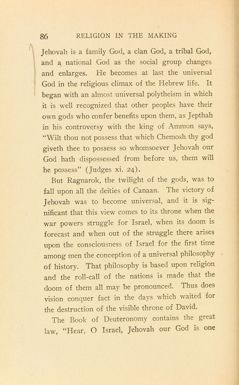 Jehovah is a family God, a clan God, a tribal God, and a national God as the social group changes and enlarges. He becomes at last the universal God in the religious climax of the Hebrew life. It began with an almost universal polytheism in which it is well recognized that other peoples have their own gods who confer benefits upon them, as Jepthah in his controversy with the king of Ammon says, “Wilt thou not possess that which Ghemosh thy god giveth thee to possess so whomsoever Jehovah our God hath dispossessed from before us, them will he possess” (Judges xi. 24). But Ragnarok, the twilight of the gods, was to fall upon all the deities of Canaan. The victory of Jehovah was to become universal, and it is sig- nificant that this view comes to its throne when the war powers struggle for Israel, when its doom is forecast and when out of the struggle there arises upon the consciousness of Israel for the first time among men the conception of a universal philosophy of history. That philosophy is based upon religion and the roll-call of the nations is made that the doom of them all may be pronounced. Thus does vision conquer fact in the days which waited for the destruction of the visible throne of David. The Book of Deuteronomy contains the great law, “Hear, O Israel, Jehovah our God is one
