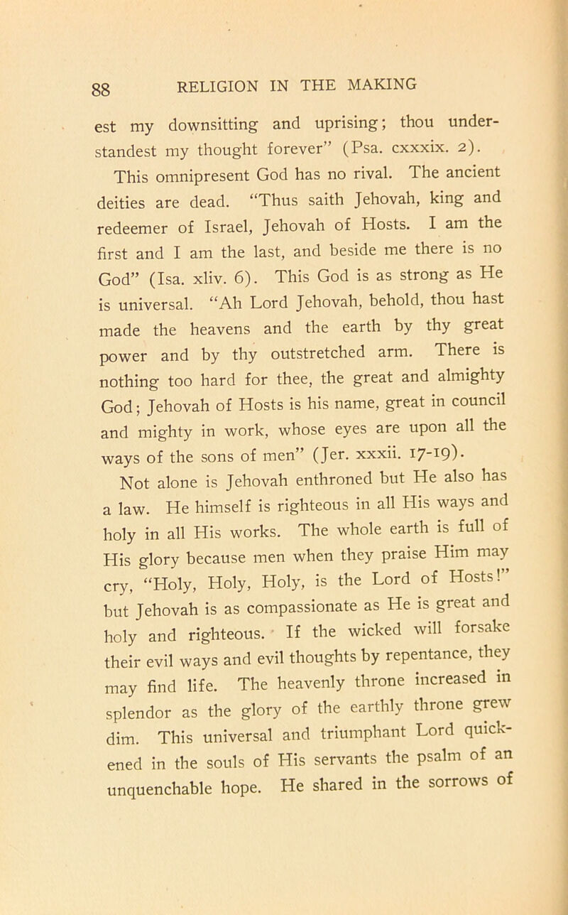 est my downsitting and uprising; thou under- standest my thought forever” (Psa. cxxxix. 2). This omnipresent God has no rival. The ancient deities are dead. “Thus saith Jehovah, king and redeemer of Israel, Jehovah of Hosts. I am the first and I am the last, and beside me there is no God” (Isa. xliv. 6). This God is as strong as He is universal. “Ah Lord Jehovah, behold, thou hast made the heavens and the earth by thy great power and by thy outstretched arm. There is nothing too hard for thee, the great and almighty God; Jehovah of Hosts is his name, great in council and mighty in work, whose eyes are upon all the ways of the sons of men” (Jer. xxxii. 17-19)- Not alone is Jehovah enthroned but He also has a law. He himself is righteous in all His ways and holy in all His works. The whole earth is full of His glory because men when they praise Him may cry, “Holy, Holy, Holy, is the Lord of Hosts!” but Jehovah is as compassionate as He is great and holy and righteous. If the wicked will forsake their evil ways and evil thoughts by repentance, they may find life. The heavenly throne increased in splendor as the glory of the earthly throne grew dim. This universal and triumphant Lord quick- ened in the souls of His servants the psalm of an unquenchable hope. He shared in the sorrows of