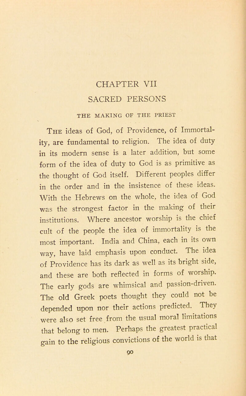 SACRED PERSONS THE MAKING OF THE PRIEST The ideas of God, of Providence, of Immortal- ity, are fundamental to religion. The idea of duty in its modern sense is a later addition, but some form of the idea of duty to God is as primitive as the thought of God itself. Different peoples differ in the order and in the insistence of these ideas. With the Hebrews on the whole, the idea of God was the strongest factor in the making of their institutions. Where ancestor worship is the chief cult of the people the idea of immortality is the most important. India and China, each in its own way, have laid emphasis upon conduct. The idea of Providence has its dark as well as its bright side, and these are both reflected in forms of worship. The early gods are whimsical and passion-driven. The old Greek poets thought they could not be depended upon nor their actions predicted. They were also set free from the usual moral limitations that belong to men. Perhaps the greatest practical gain to the religious convictions of the world is that go