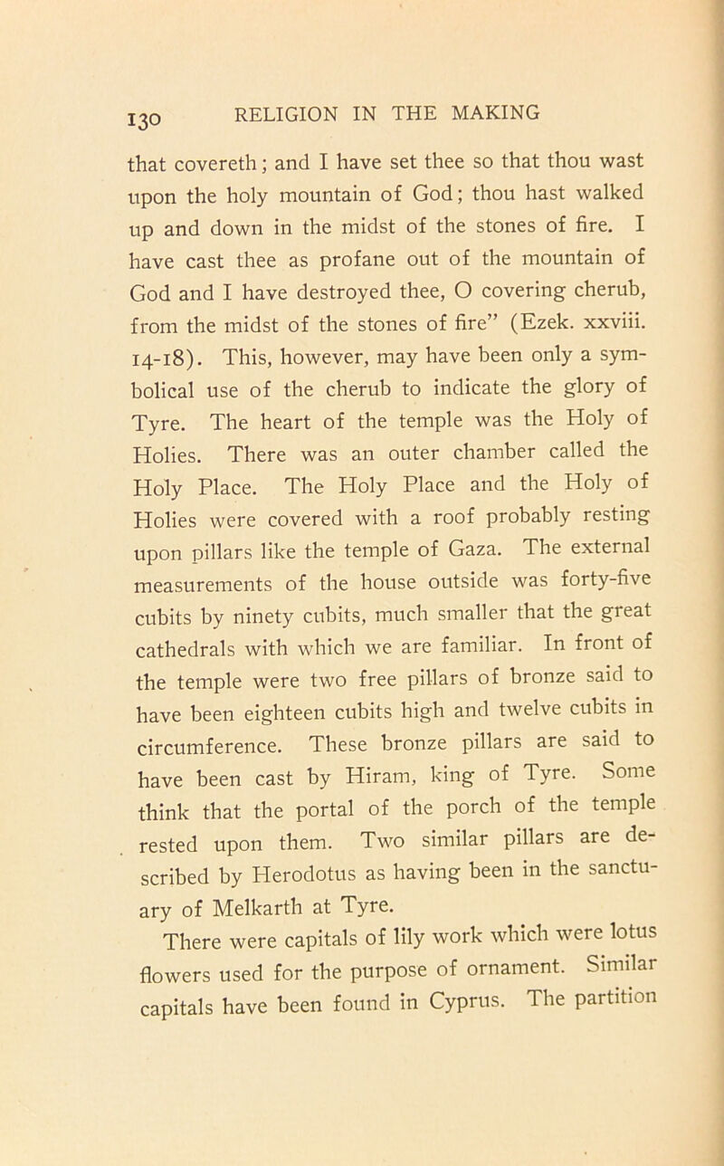 that covereth; and I have set thee so that thou wast upon the holy mountain of God; thou hast walked up and down in the midst of the stones of fire. I have cast thee as profane out of the mountain of God and I have destroyed thee, O covering cherub, from the midst of the stones of fire” (Ezek. xxviii. 14-18). This, however, may have been only a sym- bolical use of the cherub to indicate the glory of Tyre. The heart of the temple was the Holy of Holies. There was an outer chamber called the Holy Place. The Holy Place and the Holy of Holies were covered with a roof probably resting upon pillars like the temple of Gaza. The external measurements of the house outside was forty-five cubits by ninety cubits, much smaller that the great cathedrals with w’hich we are familiar. In front of the temple were two free pillars of bronze said to have been eighteen cubits high and twelve cubits in circumference. These bronze pillars are said to have been cast by Hiram, king of Tyre. Some think that the portal of the porch of the temple rested upon them. Two similar pillars are de- scribed by Herodotus as having been in the sanctu- ary of Melkarth at Tyre. There were capitals of lily work which were lotus flowers used for the purpose of ornament. Similar capitals have been found in Cyprus. The partition