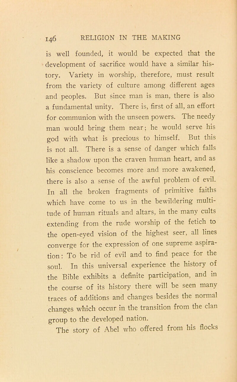 is well founded, it would be expected that the development of sacrifice would have a similar his- tory. Variety in worship, therefore, must result from the variety of culture among dilferent ages and peoples. But since man is man, there is also a fundamental unity. There is, first of all, an effort for communion with the unseen powers. The needy man would bring them near; he would serve his god with what is precious to himself. But this is not all. There is a sense of danger which falls like a shadow upon the craven human heart, and as his conscience becomes more and more awakened, there is also a sense of the awful problem of evil. In all the broken fragments of primitive faiths which have come to us in the bewildering multi- tude of human rituals and altars, in the many cults extending from the rude worship of the fetich to the open-eyed vision of the highest seer, all lines converge for the expression of one supreme aspira- tion : To be rid of evil and to find peace for the soul. In this universal experience the history of the Bible exhibits a definite participation, and in the course of its history there will be seen many traces of additions and changes besides the normal changes which occur in the transition from the clan group to the developed nation. The story of Abel who offered from his flocks