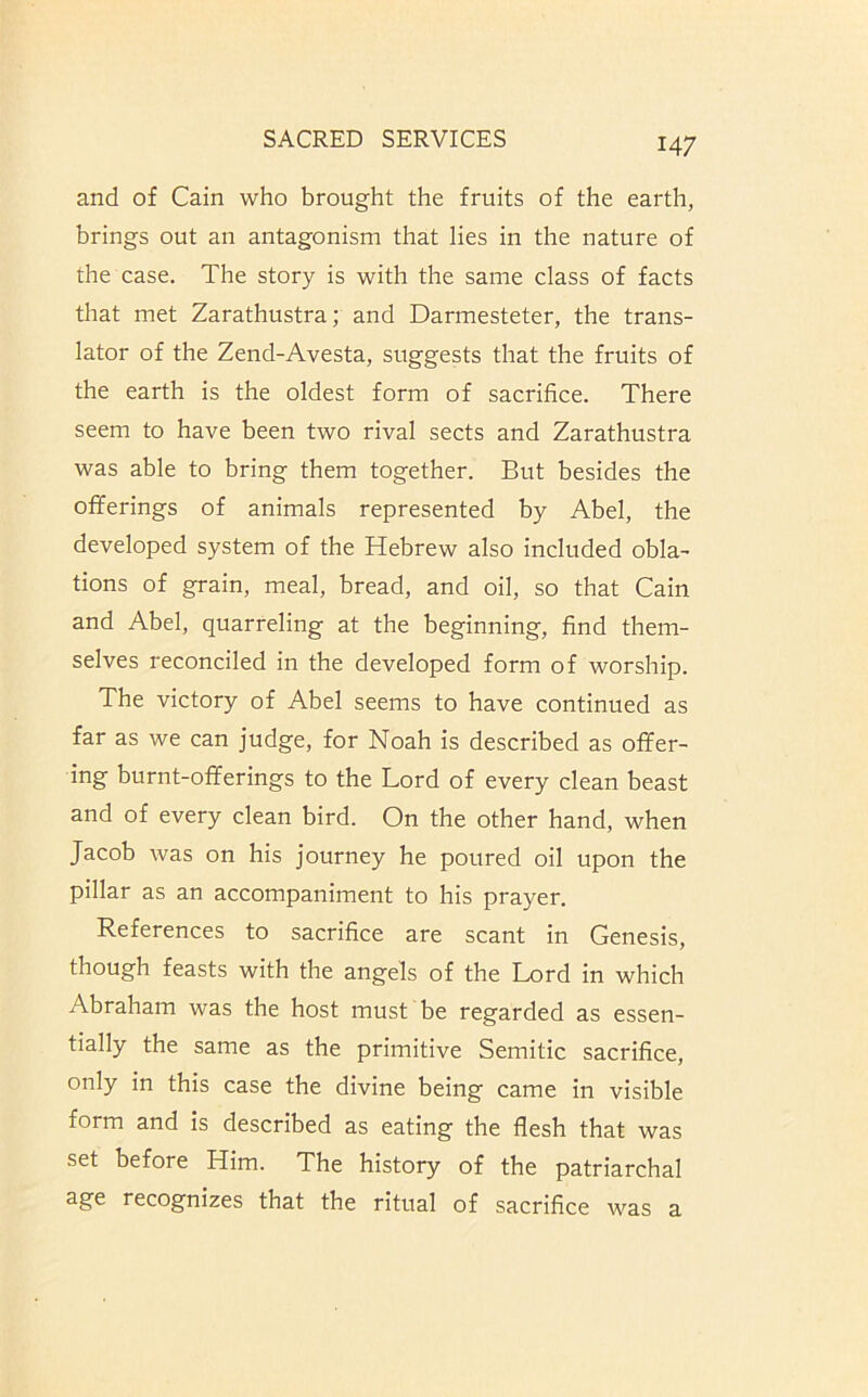 and of Cain who brought the fruits of the earth, brings out an antagonism that lies in the nature of the case. The story is with the same class of facts that met Zarathustra; and Darmesteter, the trans- lator of the Zend-Avesta, suggests that the fruits of the earth is the oldest form of sacrifice. There seem to have been two rival sects and Zarathustra was able to bring them together. But besides the offerings of animals represented by Abel, the developed system of the Hebrew also included obla- tions of grain, meal, bread, and oil, so that Cain and Abel, quarreling at the beginning, find them- selves reconciled in the developed form of worship. The victory of Abel seems to have continued as far as we can judge, for Noah is described as offer- ing burnt-offerings to the Lord of every clean beast and of every clean bird. On the other hand, when Jacob was on his journey he poured oil upon the pillar as an accompaniment to his prayer. References to sacrifice are scant in Genesis, though feasts with the angels of the Lord in which Abraham was the host must be regarded as essen- tially the same as the primitive Semitic sacrifice, only in this case the divine being came in visible form and is described as eating the flesh that was set before Him. The history of the patriarchal age recognizes that the ritual of sacrifice was a