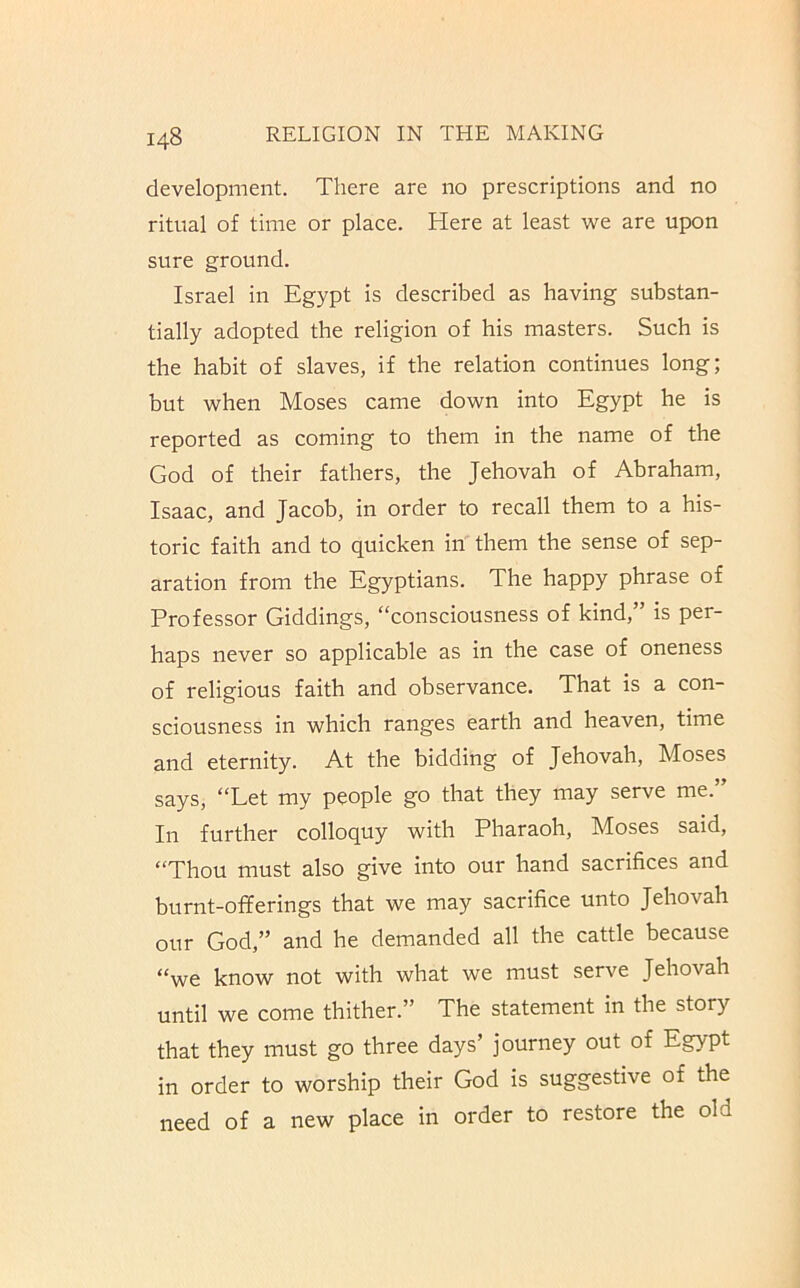 development. There are no prescriptions and no ritual of time or place. Here at least we are upon sure ground. Israel in Egypt is described as having substan- tially adopted the religion of his masters. Such is the habit of slaves, if the relation continues long; but when Moses came down into Egypt he is reported as coming to them in the name of the God of their fathers, the Jehovah of Abraham, Isaac, and Jacob, in order to recall them to a his- toric faith and to quicken in them the sense of sep- aration from the Egyptians. The happy phrase of Professor Giddings, “consciousness of kind,” is per- haps never so applicable as in the case of oneness of religious faith and observance. That is a con- sciousness in which ranges earth and heaven, time and eternity. At the bidding of Jehovah, Moses says, “Let my people go that they may serve me.” In further colloquy with Pharaoh, Moses said, “Thou must also give into our hand sacrifices and burnt-offerings that we may sacrifice unto Jehovah our God,” and he demanded all the cattle because “we know not with what we must serve Jehovah until we come thither.” The statement in the story that they must go three days’ journey out of Egypt in order to worship their God is suggestive of the need of a new place in order to restore the old