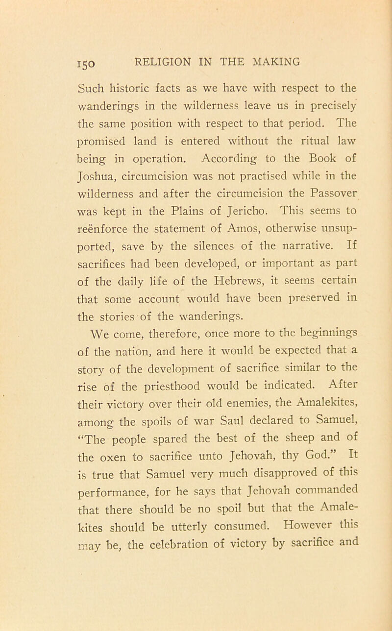 Such historic facts as we have with respect to the wanderings in the wilderness leave us in precisely the same position with respect to that period. The promised land is entered without the ritual law being in operation. According to the Book of Joshua, circumcision was not practised while in the wilderness and after the circumcision the Passover was kept in the Plains of Jericho. This seems to reenforce the statement of Amos, otherwise unsup- ported, save by the silences of the narrative. If sacrifices had been developed, or important as part of the daily life of the Plebrews, it seems certain that some account would have been preserved in the stories of the wanderings. We come, therefore, once more to the beginnings of the nation, and here it would be expected that a story of the development of sacrifice similar to the rise of the priesthood would be indicated. After their victory over their old enemies, the Amalekites, among the spoils of war Saul declared to Samuel, “The people spared the best of the sheep and of the oxen to sacrifice unto Jehovah, thy God.” It is true that Samuel very much disapproved of this performance, for he says that Jehovah commanded that there should be no spoil but that the Amale- kites should be utterly consumed. However this may be, the celebration of victory by sacrifice and