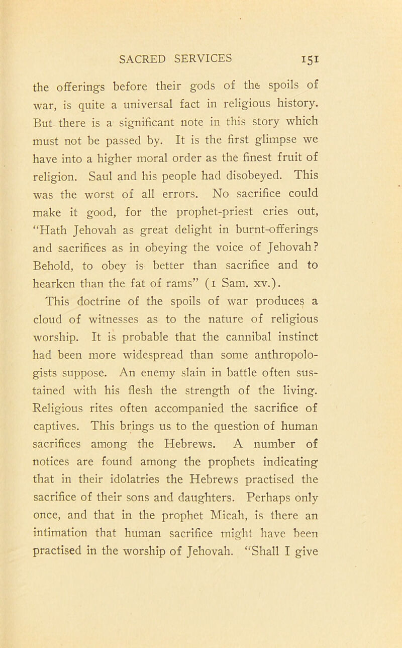 the oiferings before their gods of the spoils of war, is quite a universal fact in religious history. But there is a significant note in this story which must not be passed by. It is the first glimpse we have into a higher moral order as the finest fruit of religion. Saul and his people had disobeyed. This was the worst of all errors. No sacrifice could make it good, for the prophet-priest cries out, “Hath Jehovah as great delight in burnt-offerings and sacrifices as in obeying the voice of Jehovah? Behold, to obey is better than sacrifice and to hearken than the fat of rams” (i Sam. xv.). This doctrine of the spoils of war produces a cloud of witnesses as to the nature of religious worship. It is probable that the cannibal instinct had been more widespread than some anthropolo- gists suppose. An enemy slain in battle often sus- tained with his flesh the strength of the living. Religious rites often accompanied the sacrifice of captives. This brings us to the question of human sacrifices among the Hebrews. A number of notices are found among the prophets indicating that in their idolatries the Hebrews practised the sacrifice of their sons and daughters. Perhaps only once, and that in the prophet Micah, is there an intimation that human sacrifice might have been practised in the worship of Jehovah. “Shall I give