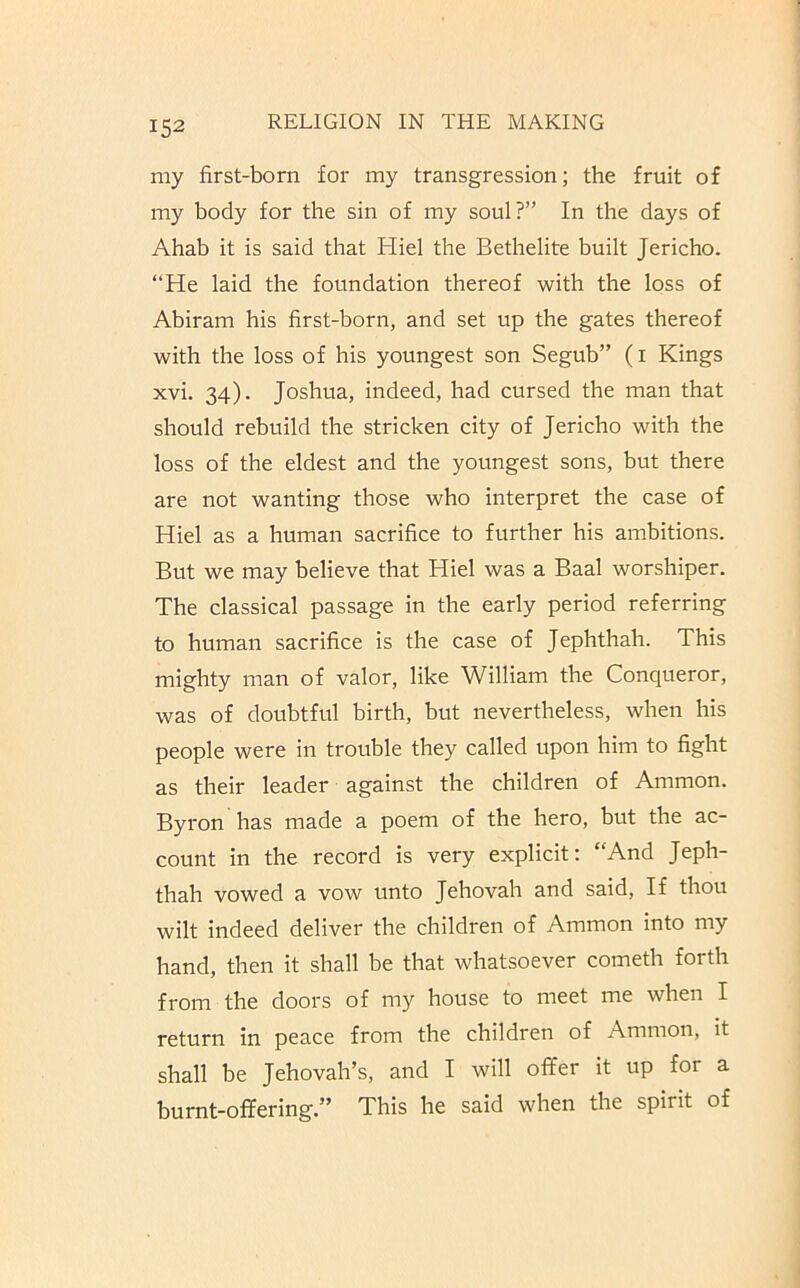 my first-born for my transgression; the fruit of my body for the sin of my soul?” In the days of Ahab it is said that Kiel the Bethelite built Jericho. “He laid the foundation thereof with the loss of Abiram his first-born, and set up the gates thereof with the loss of his youngest son Segub” (i Kings xvi. 34). Joshua, indeed, had cursed the man that should rebuild the stricken city of Jericho with the loss of the eldest and the youngest sons, but there are not wanting those who interpret the case of Kiel as a human sacrifice to further his ambitions. But we may believe that Hiel was a Baal worshiper. The classical passage in the early period referring to human sacrifice is the case of Jephthah. This mighty man of valor, like William the Conqueror, was of doubtful birth, but nevertheless, when his people were in trouble they called upon him to fight as their leader against the children of Ammon. Byron has made a poem of the hero, but the ac- count in the record is very explicit; “And Jeph- thah vowed a vow unto Jehovah and said. If thou wilt indeed deliver the children of Ammon into my hand, then it shall be that whatsoever cometh forth from the doors of my house to meet me when I return in peace from the children of Ammon, it shall be Jehovah’s, and I will ofifer it up for a burnt-offering.” This he said when the spirit of