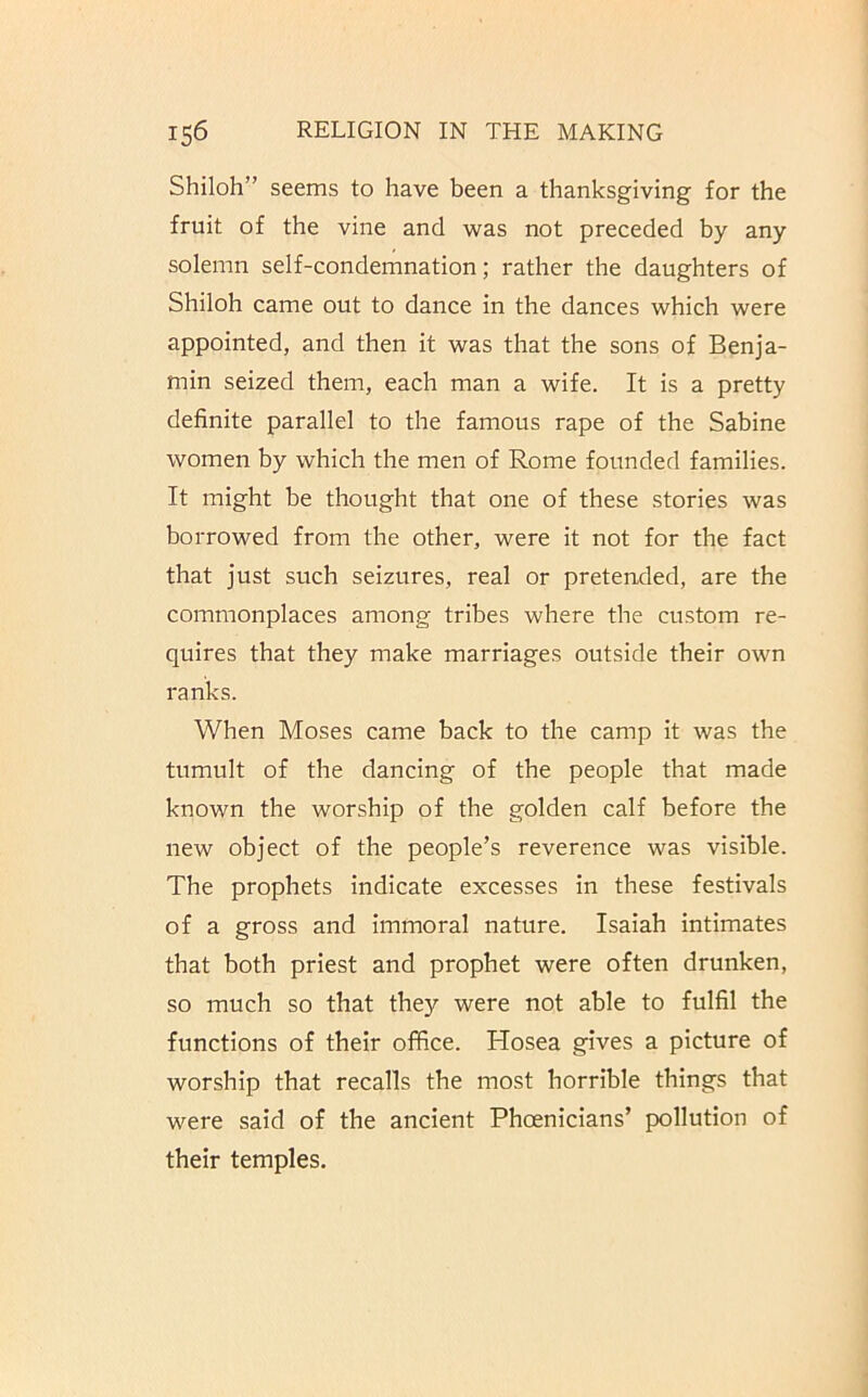 Shiloh” seems to have been a thanksgiving for the fruit of the vine and was not preceded by any solemn self-condemnation; rather the daughters of Shiloh came out to dance in the dances which were appointed, and then it was that the sons of Benja- min seized them, each man a wife. It is a pretty definite parallel to the famous rape of the Sabine women by which the men of Rome founded families. It might be thought that one of these stories was borrowed from the other, were it not for the fact that just such seizures, real or pretended, are the commonplaces among tribes where the custom re- quires that they make marriages outside their own ranks. When Moses came back to the camp it was the tumult of the dancing of the people that made known the worship of the golden calf before the new object of the people’s reverence was visible. The prophets indicate excesses in these festivals of a gross and immoral nature. Isaiah intimates that both priest and prophet were often drunken, so much so that they were not able to fulfil the functions of their office. Hosea gives a picture of worship that recalls the most horrible things that were said of the ancient Phoenicians’ pollution of their temples.