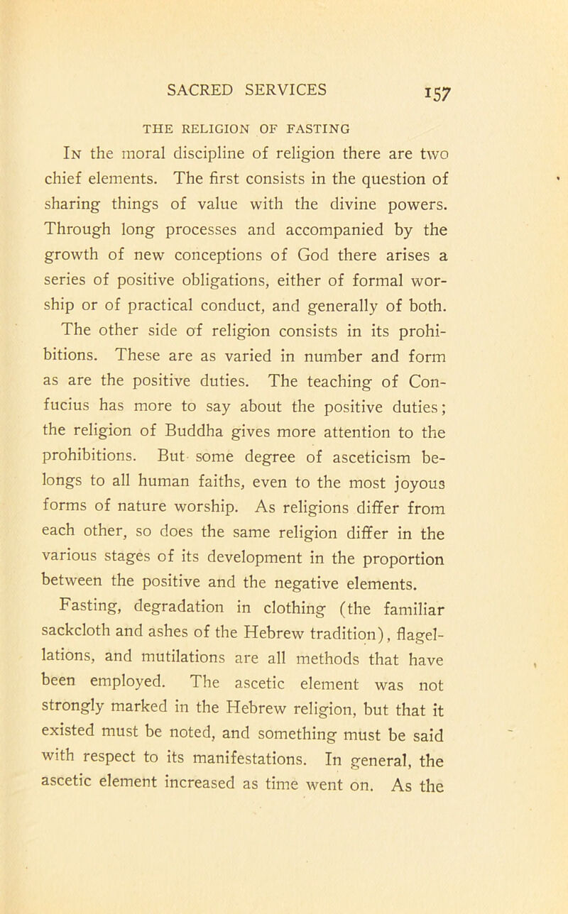 THE RELIGION OF FASTING In the moral discipline of religion there are two chief elements. The first consists in the question of sharing things of value with the divine powers. Through long processes and accompanied by the growth of new conceptions of God there arises a series of positive obligations, either of formal wor- ship or of practical conduct, and generally of both. The other side of religion consists in its prohi- bitions. These are as varied in number and form as are the positive duties. The teaching of Con- fucius has more to say about the positive duties; the religion of Buddha gives more attention to the prohibitions. But some degree of asceticism be- longs to all human faiths, even to the most joyous forms of nature worship. As religions differ from each other, so does the same religion differ in the various stages of its development in the proportion between the positive and the negative elements. Fasting, degradation in clothing (the familiar sackcloth and ashes of the Hebrew tradition), flagel- lations, and mutilations are all methods that have been employed. The ascetic element was not strongly marked in the Hebrew religion, but that it existed must be noted, and something must be said with respect to its manifestations. In general, the ascetic element increased as time went on. As the