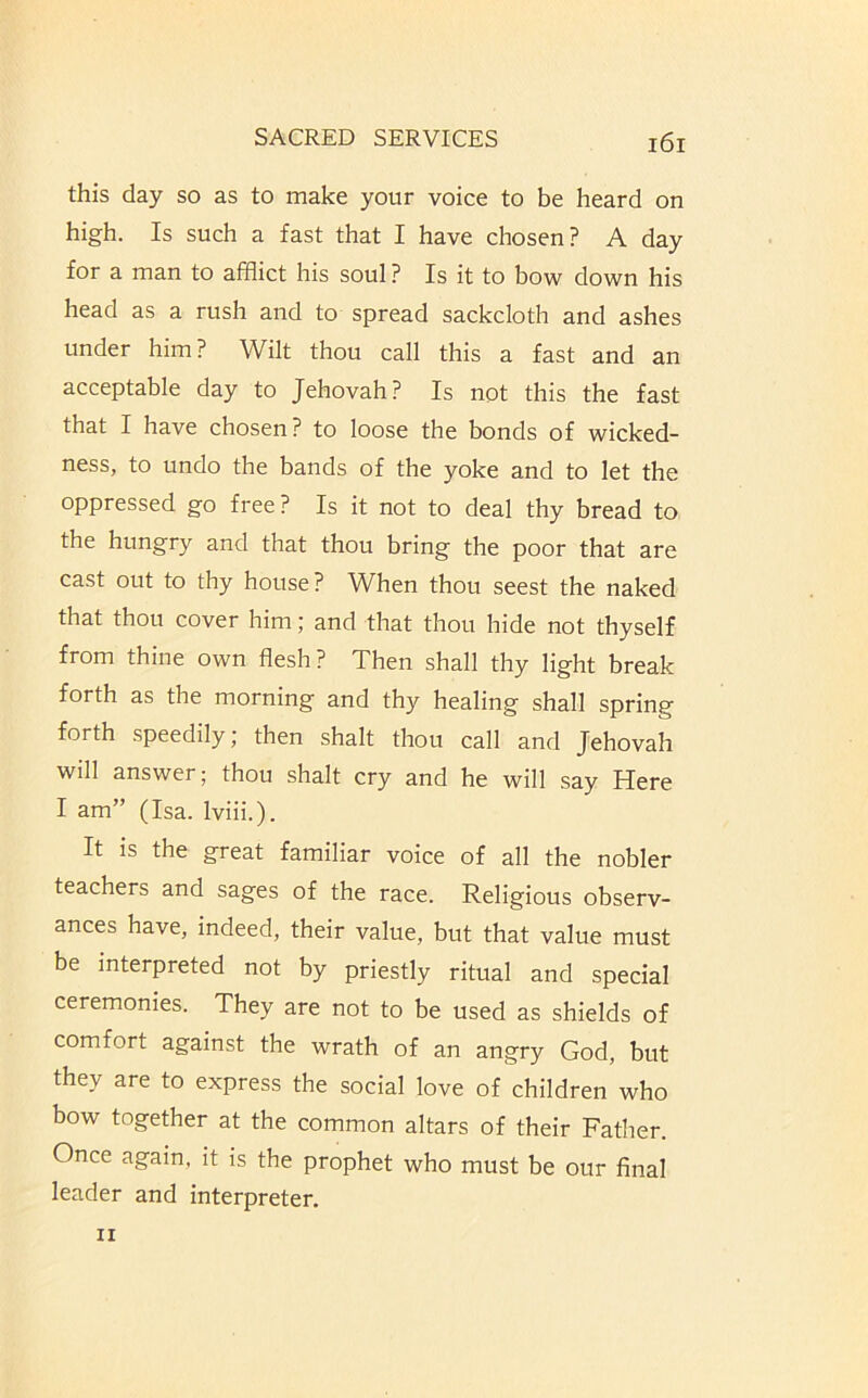 this day so as to make your voice to be heard on high. Is such a fast that I have chosen? A day for a man to afflict his soul ? Is it to bow down his head as a rush and to spread sackcloth and ashes under him? Wilt thou call this a fast and an acceptable day to Jehovah? Is not this the fast that I have chosen? to loose the bonds of wicked- ness, to undo the bands of the yoke and to let the oppressed go free ? Is it not to deal thy bread to the hungry and that thou bring the poor that are cast out to thy house? When thou seest the naked that thou cover him; and that thou hide not thyself from thine own flesh? Then shall thy light break forth as the morning and thy healing shall spring forth speedily, then shalt thou call and Jehovah will answer; thou shalt cry and he will say Here I am” (Isa. Iviii.). It is the great familiar voice of all the nobler teachers and sages of the race. Religious observ- ances have, indeed, their value, but that value must be interpreted not by priestly ritual and special ceremonies. They are not to be used as shields of comfort against the wrath of an angry God, but they are to express the social love of children who bow together at the common altars of their Father. Once again, it is the prophet who must be our final leader and interpreter.