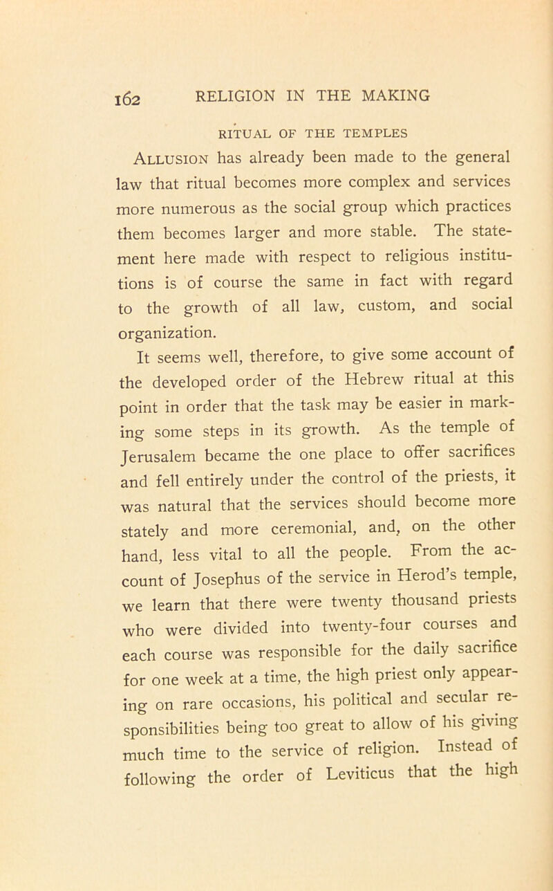 RITUAL OF THE TEMPLES Allusion has already been made to the general law that ritual becomes more complex and services more numerous as the social group which practices them becomes larger and more stable. The state- ment here made with respect to religious institu- tions is of course the same in fact with regard to the growth of all law, custom, and social organization. It seems well, therefore, to give some account of the developed order of the Hebrew ritual at this point in order that the task may be easier in mark- ing some steps in its growth. As the temple of Jerusalem became the one place to offer sacrifices and fell entirely under the control of the priests, it was natural that the services should become more stately and more ceremonial, and, on the other hand, less vital to all the people. From the ac- count of Josephus of the service in Herod’s temple, we learn that there were twenty thousand priests who were divided into twenty-four courses and each course was responsible for the daily sacrifice for one week at a time, the high priest only appear- ing on rare occasions, his political and secular re- sponsibilities being too great to allow of his giving much time to the service of religion. Instead of following the order of Leviticus that the high