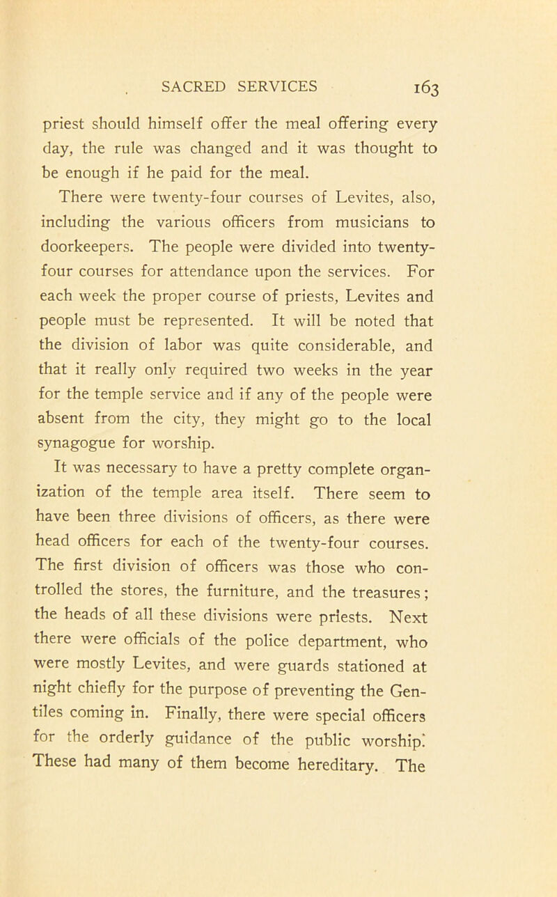 priest should himself offer the meal offering every day, the rule was changed and it was thought to be enough if he paid for the meal. There were twenty-four courses of Levites, also, including the various officers from musicians to doorkeepers. The people were divided into twenty- four courses for attendance upon the services. For each week the proper course of priests, Levites and people must be represented. It will be noted that the division of labor was quite considerable, and that it really only required two weeks in the year for the temple service and if any of the people were absent from the city, they might go to the local synagogue for worship. It was necessary to have a pretty complete organ- ization of the temple area itself. There seem to have been three divisions of officers, as there were head officers for each of the twenty-four courses. The first division of officers was those who con- trolled the stores, the furniture, and the treasures; the heads of all these divisions were priests. Next there were officials of the police department, who were mostly Levites, and were guards stationed at night chiefly for the purpose of preventing the Gen- tiles coming in. Finally, there were special officers for the orderly guidance of the public worship! These had many of them become hereditary. The