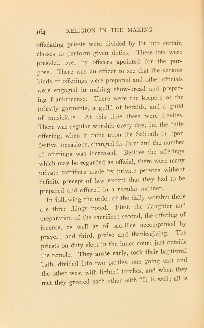 officiating priests were divided by lot into certain classes to perform given duties. These lots were presided over by officers apointed for the pur- pose. There was an officer to see that the various kinds of offerings were prepared and other officials were engaged in making show-bread and prepar- ing frankincense. There were the keepers of the priestly garments, a guild of heralds, and a guild of musicians. At this time these were Levites. There was regular worship every day, but the daily offering, when it came upon the Sabbath or upon festival occasions, changed its form and the number of offerings was increased. Besides the offerings which may be regarded as official, there were many private sacrifices made by private persons without definite precept of law except that they had to be prepared and offered in a regular manner. In following the order of the daily worship there are three things noted. First, the slaughter and preparation of the sacrifice; second, the offering of incense, as well as of sacrifice accompanied by prayer; and third, praise and thanksgiving. The priests on duty slept in the inner court just outside the temple. They arose early, took their baptismal bath, divided into two parties, one going east and the other west with lighted torches, and when they met they greeted each other with “It is well; all is