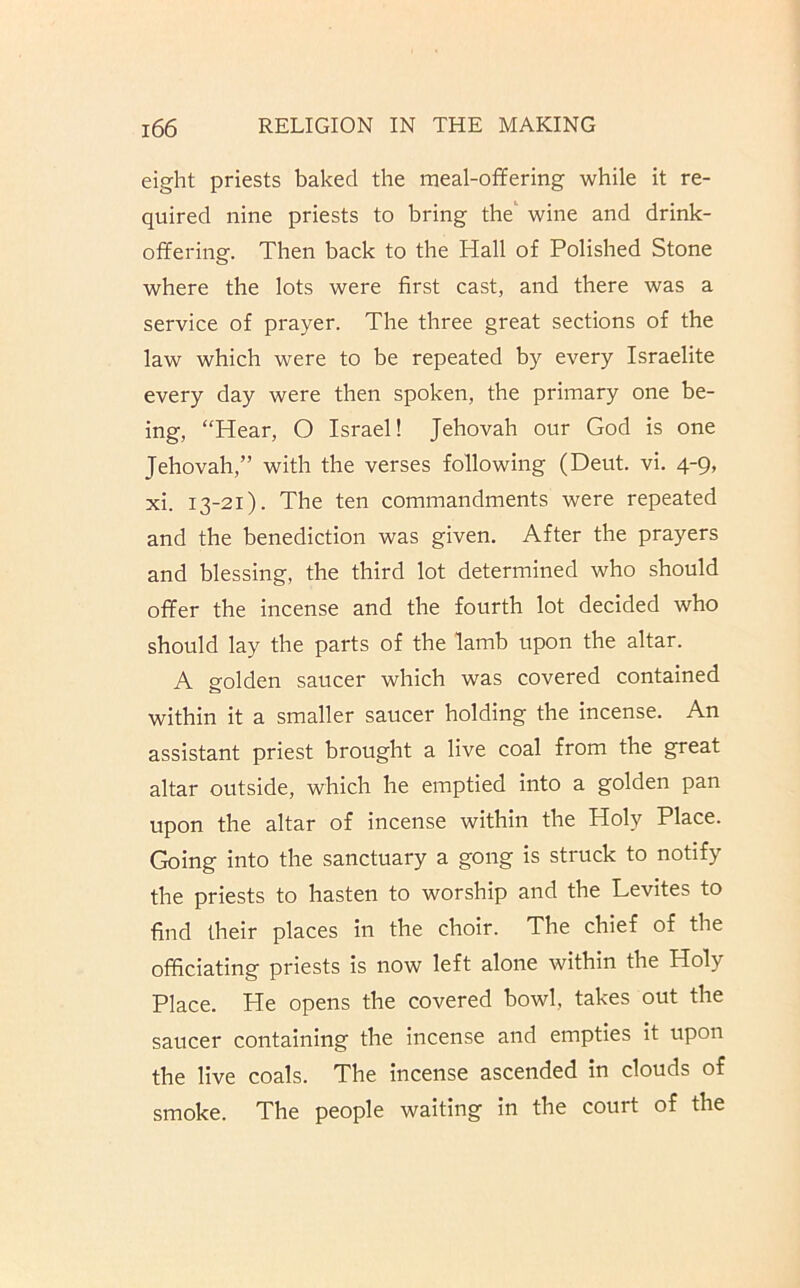 eight priests baked the meal-offering while it re- quired nine priests to bring the‘ wine and drink- offering. Then back to the Hall of Polished Stone where the lots were first cast, and there was a service of prayer. The three great sections of the law which were to be repeated by every Israelite every day were then spoken, the primary one be- ing, “Hear, O Israel! Jehovah our God is one Jehovah,” with the verses following (Deut. vi. 4-9, xi. 13-21). The ten commandments were repeated and the benediction was given. After the prayers and blessing, the third lot determined who should offer the incense and the fourth lot decided who should lay the parts of the lamb upon the altar. A golden saucer which was covered contained within it a smaller saucer holding the incense. An assistant priest brought a live coal from the great altar outside, which he emptied into a golden pan upon the altar of incense within the Holy Place. Going into the sanctuary a gong is struck to notify the priests to hasten to worship and the Levites to find their places in the choir. The chief of the officiating priests is now left alone within the Holy Place. He opens the covered bowl, takes out the saucer containing the incense and empties it upon the live coals. The incense ascended in clouds of smoke. The people waiting in the court of the