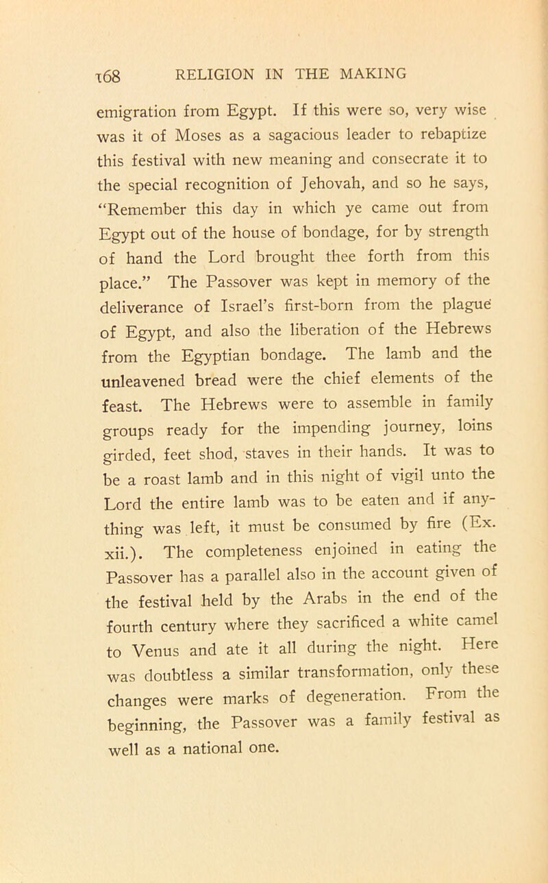 emigration from Egypt. If this were so, very wise was it of Moses as a sagacious leader to rebaptize this festival with new meaning and consecrate it to the special recognition of Jehovah, and so he says, “Remember this day in which ye came out from Egypt out of the house of bondage, for by strength of hand the Lord brought thee forth from this place.” The Passover was kept in memory of the deliverance of Israel’s first-born from the plagud of Egypt, and also the liberation of the Hebrews from the Egyptian bondage. The lamb and the unleavened bread were the chief elements of the feast. The Hebrews were to assemble in family groups ready for the impending journey, loins girded, feet shod, staves in their hands. It was to be a roast lamb and in this night of vigil unto the Lord the entire lamb was to be eaten and if any- thing was left, it must be consumed by fire (Ex. xii.). The completeness enjoined in eating the Passover has a parallel also in the account given of the festival held by the Arabs in the end of the fourth century where they sacrificed a white camel to Venus and ate it all during the night. Here was doubtless a similar transformation, only these changes were marks of degeneration. From the beginning, the Passover was a family festival as well as a national one.