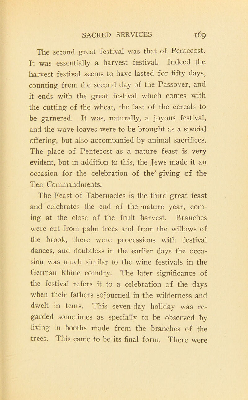 The second great festival was that of Pentecost. It was essentially a harvest festival. Indeed the harvest festival seems to have lasted for fifty days, counting from the second day of the Passover, and it ends with the great festival which comes with the cutting of the wheat, the last of the cereals to be garnered. It was, naturally, a joyous festival, and the wave loaves were to be brought as a special offering, but also accompanied by animal sacrifices. The place of Pentecost as a nature feast is very evident, but in addition to this, the Jews made it an occasion for the celebration of the* giving of the Ten Commandments. The Feast of Tabernacles is the third great feast and celebrates the end of the nature year, com- ing at the close of the fruit harvest. Branches were cut from palm trees and from the willows of the brook, there were processions with festival dances, and doubtless in the earlier days the occa- sion was much similar to the wine festivals in the German Rhine country. The later significance of the festival refers it to a celebration of the days when their fathers sojourned in the wilderness and dwelt in tents. This seven-day holiday was re- garded sometimes as specially to be observed by living in booths made from the branches of the trees. This came to be its final form. There were