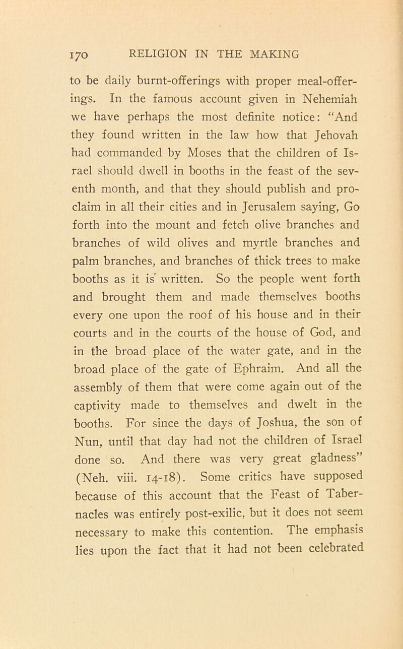 to be daily burnt-offerings with proper meal-offer- ings. In the famous account given in Nehemiah we have perhaps the most definite notice: “And they found written in the law how that Jehovah had commanded by Moses that the children of Is- rael should dwell in booths in the feast of the sev- enth month, and that they should publish and pro- claim in all their cities and in Jerusalem saying, Go forth into the mount and fetch olive branches and branches of wild olives and myrtle branches and palm branches, and branches of thick trees to make booths as it is' written. So the people went forth and brought them and made themselves booths every one upon the roof of his house and in their courts and in the courts of the house of God, and in the broad place of the water gate, and in the broad place of the gate of Ephraim. And all the assembly of them that were come again out of the captivity made to themselves and dwelt in the booths. For since the days of Joshua, the son of Nun, until that day had not the children of Israel done so. And there was very great gladness” (Neh. viii. 14-18). Some critics have supposed because of this account that the Feast of Taber- nacles was entirely post-exilic, but it does not seem necessary to make this contention. The emphasis lies upon the fact that it had not been celebrated