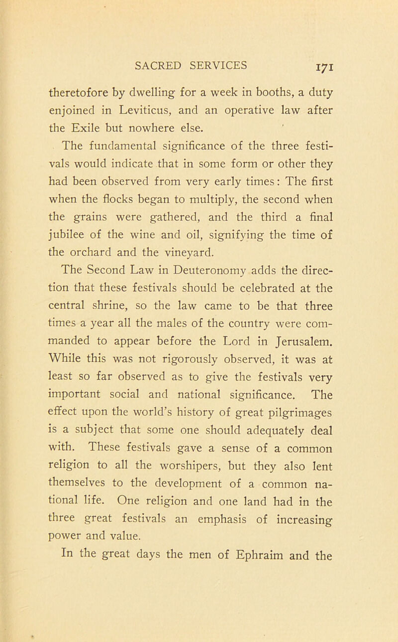 theretofore by dwelling for a week in booths, a duty enjoined in Leviticus, and an operative law after the Exile but nowhere else. The fundamental significance of the three festi- vals would indicate that in some form or other they had been observed from very early times: The first when the flocks began to multiply, the second when the grains were gathered, and the third a final jubilee of the wine and oil, signifying the time of the orchard and the vineyard. The Second Law in Deuteronomy adds the direc- tion that these festivals should be celebrated at the central shrine, so the law came to be that three times a year all the males of the country were com- manded to appear before the Lord in Jerusalem. While this was not rigorously observed, it was at least so far observed as to give the festivals very important social and national significance. The effect upon the world’s history of great pilgrimages is a subject that some one should adequately deal with. These festivals gave a sense of a common religion to all the worshipers, but they also lent themselves to the development of a common na- tional life. One religion and one land had in the three great festivals an emphasis of increasing power and value. In the great days the men of Ephraim and the