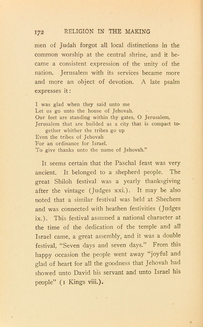 men of Judah forgot all local distinctions in the common worship at the central shrine, and it be- came a consistent expression of the unity of the nation. Jerusalem with its services became more and more an object of devotion. A late psalm expresses it: I was glad when they said unto me Let us go unto the house of Jehovah. Our feet are standing within thy gates, O Jerusalem, Jerusalem that are builded as a city that is compact to- gether whither the tribes go up Even the tribes of Jehovah For an ordinance for Israel. To give thanks unto the name of Jehovah.” It seems certain that the Paschal feast was very ancient. It belonged to a shepherd people. The great Shiloh festival was a yearly thanksgiving after the vintage (Judges xxi.). It may be also noted that a similar festival was held at Shechem and was connected with heathen festivities (Judges ix.). This festival assumed a national character at the time of the dedication of the temple and all Israel came, a great assembly, and it was a double festival, “Seven days and seven days.” From this happy occasion the people went away “joyful and glad of heart for all the goodness that Jehovah had showed unto David his servant and unto Israel his people” (i Kings viii.).