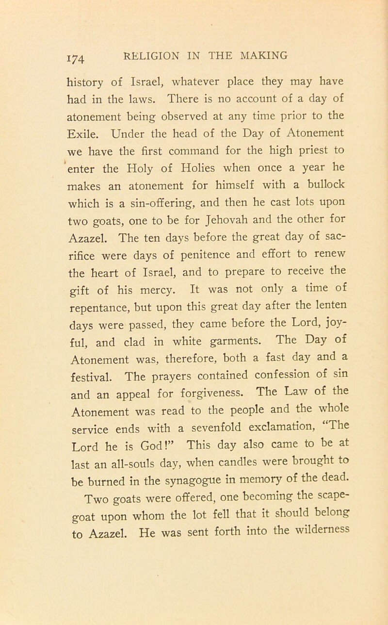 history of Israel, whatever place they may have had in the laws. There is no account of a day of atonement being observed at any time prior to the Exile. Under the head of the Day of Atonement we have the first command for the high priest to 'enter the Holy of Holies when once a year he makes an atonement for himself with a bullock which is a sin-offering, and then he cast lots upon two goats, one to be for Jehovah and the other for Azazel. The ten days before the great day of sac- rifice were days of penitence and effort to renew the heart of Israel, and to prepare to receive the gift of his mercy. It was not only a time of repentance, but upon this great day after the lenten days were passed, they came before the Lord, joy- ful, and clad in white garments. The Day of Atonement was, therefore, both a fast day and a festival. The prayers contained confession of sin and an appeal for forgiveness. The Law of the Atonement was read to the people and the whole service ends with a sevenfold exclamation, “The Lord he is God!” This day also came to be at last an all-souls day, when candles were brought to be burned in the synagogue in memory of the dead. Two goats were offered, one becoming the scape- goat upon whom the lot fell that it should belong to Azazel. He was sent forth into the wilderness