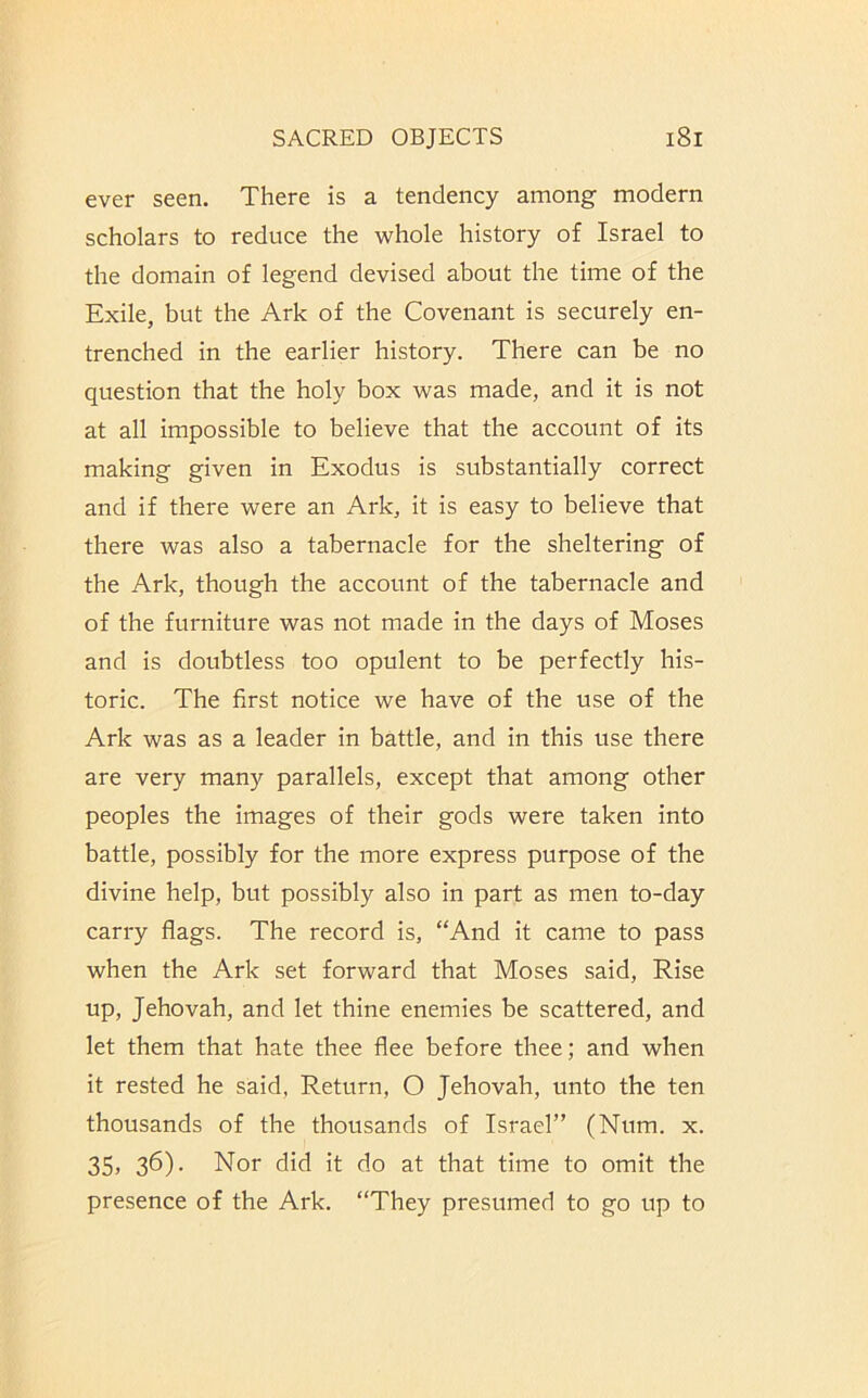 ever seen. There is a tendency among modern scholars to reduce the whole history of Israel to the domain of legend devised about the time of the Exile, but the Ark of the Covenant is securely en- trenched in the earlier history. There can be no question that the holy box was made, and it is not at all impossible to believe that the account of its making given in Exodus is substantially correct and if there were an Ark, it is easy to believe that there was also a tabernacle for the sheltering of the Ark, though the account of the tabernacle and of the furniture was not made in the days of Moses and is doubtless too opulent to be perfectly his- toric. The first notice we have of the use of the Ark was as a leader in battle, and in this use there are very many parallels, except that among other peoples the images of their gods were taken into battle, possibly for the more express purpose of the divine help, but possibly also in part as men to-day carry flags. The record is, “And it came to pass when the Ark set forward that Moses said. Rise up, Jehovah, and let thine enemies be scattered, and let them that hate thee flee before thee; and when it rested he said, Return, O Jehovah, unto the ten thousands of the thousands of Israel” (Num. x. 35) 36)- Nor did it do at that time to omit the presence of the Ark. “They presumed to go up to