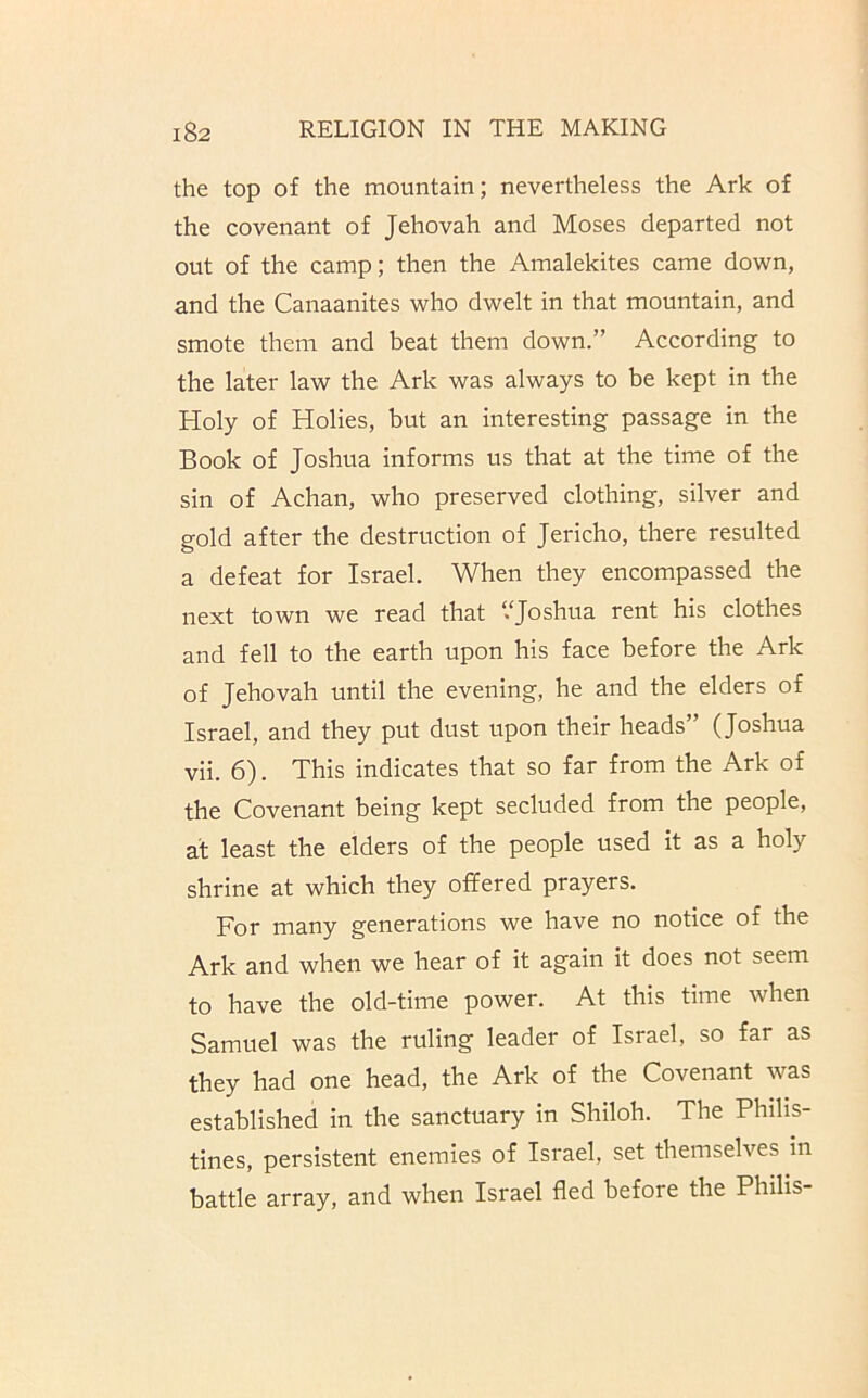 the top of the mountain; nevertheless the Ark of the covenant of Jehovah and Moses departed not out of the camp; then the Amalekites came down, and the Canaanites who dwelt in that mountain, and smote them and beat them down.” According to the later law the Ark was always to be kept in the Holy of Holies, but an interesting passage in the Book of Joshua informs us that at the time of the sin of Achan, who preserved clothing, silver and gold after the destruction of Jericho, there resulted a defeat for Israel. When they encompassed the next town we read that “Joshua rent his clothes and fell to the earth upon his face before the Ark of Jehovah until the evening, he and the elders of Israel, and they put dust upon their heads” (Joshua vii. 6). This indicates that so far from the Ark of the Covenant being kept secluded from the people, at least the elders of the people used it as a holy shrine at which they offered prayers. For many generations we have no notice of the Ark and when we hear of it again it does not seem to have the old-time power. At this time when Samuel was the ruling leader of Israel, so far as they had one head, the Ark of the Covenant was established in the sanctuary in Shiloh. The Philis- tines, persistent enemies of Israel, set themselves in battle array, and when Israel fled before the Philis-