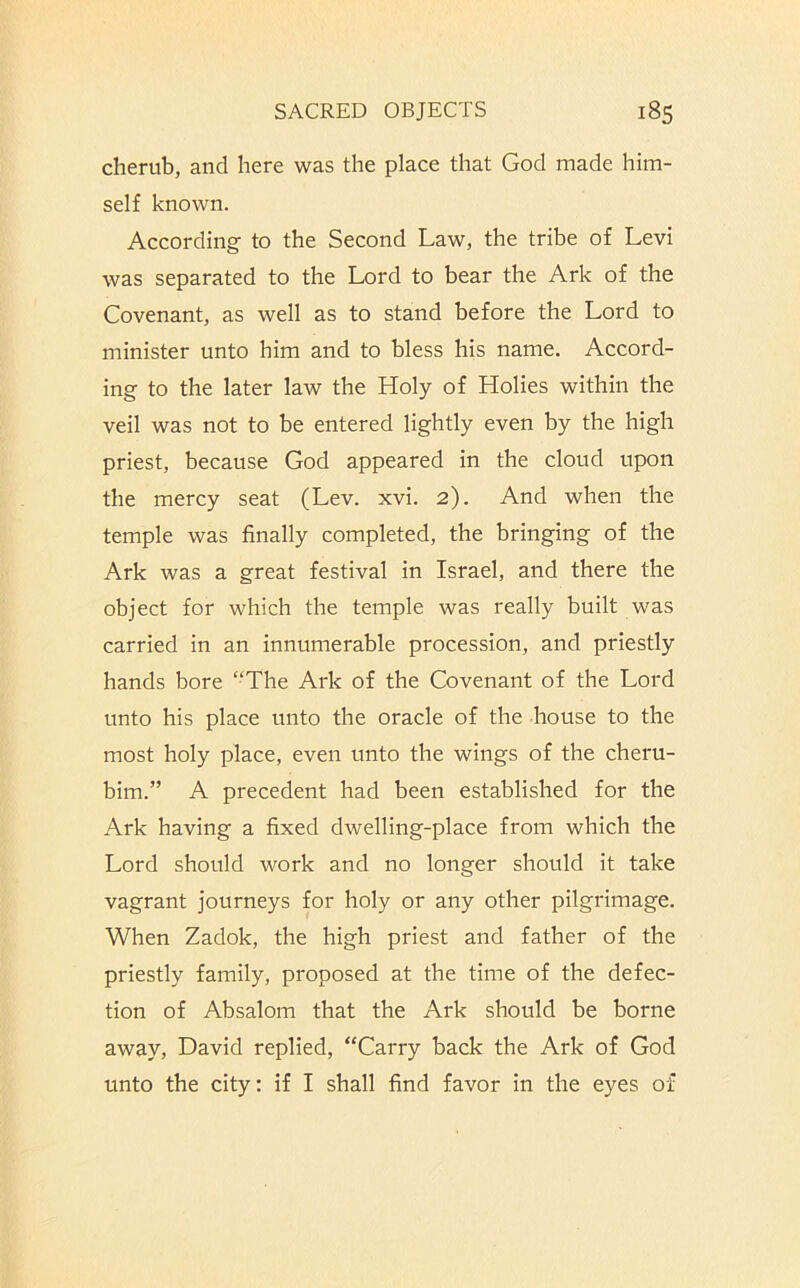 cherub, and here was the place that God made him- self known. According to the Second Law, the tribe of Levi was separated to the Lord to bear the Ark of the Covenant, as well as to stand before the Lord to minister unto him and to bless his name. Accord- ing to the later law the Holy of Holies within the veil was not to be entered lightly even by the high priest, because God appeared in the cloud upon the mercy seat (Lev. xvi. 2). And when the temple was finally completed, the bringing of the Ark was a great festival in Israel, and there the object for which the temple was really built was carried in an innumerable procession, and priestly hands bore “The Ark of the Covenant of the Lord unto his place unto the oracle of the house to the most holy place, even unto the wings of the cheru- bim.” A precedent had been established for the Ark having a fixed dwelling-place from which the Lord should work and no longer should it take vagrant journeys for holy or any other pilgrimage. When Zadok, the high priest and father of the priestly family, proposed at the time of the defec- tion of Absalom that the Ark should be borne away, David replied, “Carry back the Ark of God unto the city: if I shall find favor in the eyes of
